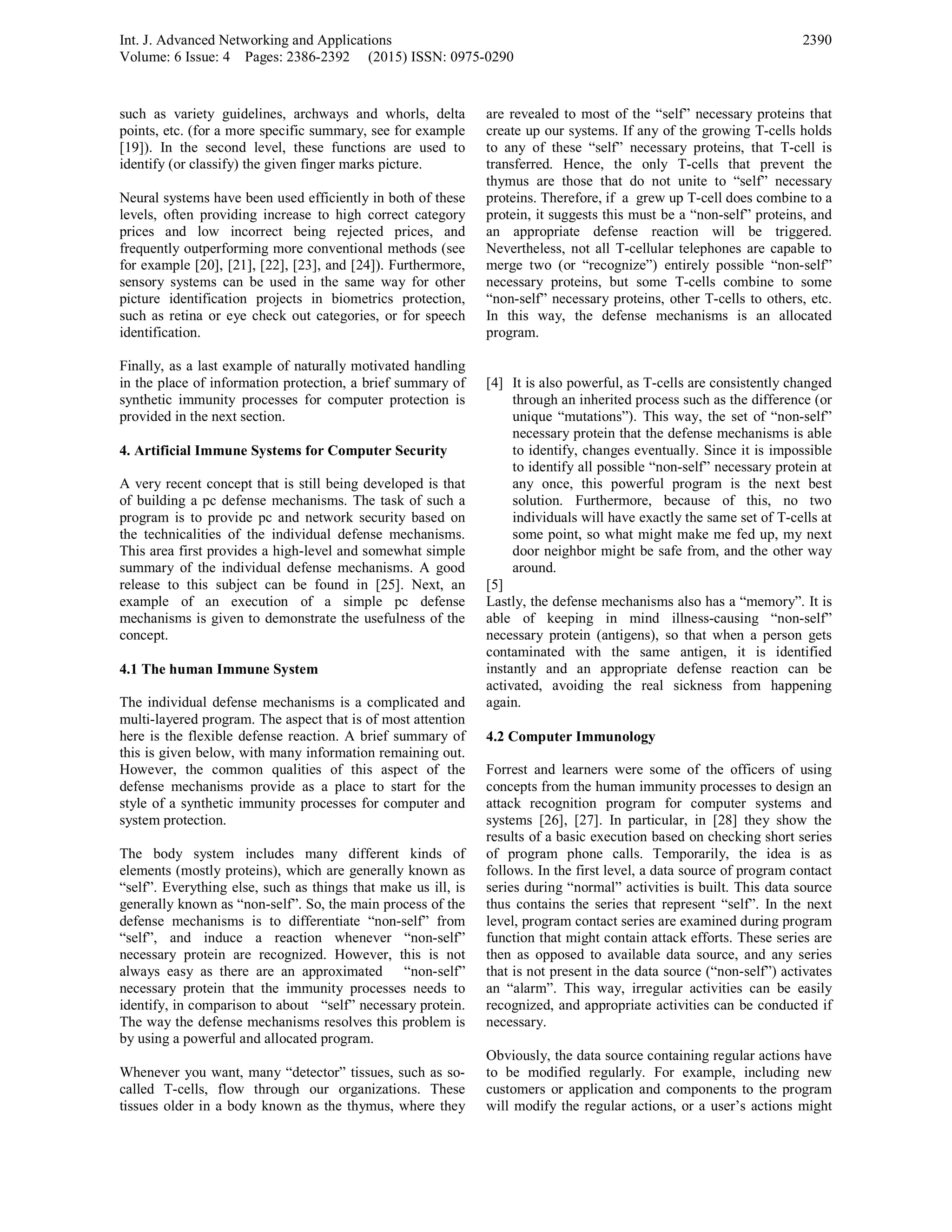 Int. J. Advanced Networking and Applications
Volume: 6 Issue: 4 Pages: 2386-2392 (2015) ISSN: 0975-0290
2390
such as variety guidelines, archways and whorls, delta
points, etc. (for a more specific summary, see for example
[19]). In the second level, these functions are used to
identify (or classify) the given finger marks picture.
Neural systems have been used efficiently in both of these
levels, often providing increase to high correct category
prices and low incorrect being rejected prices, and
frequently outperforming more conventional methods (see
for example [20], [21], [22], [23], and [24]). Furthermore,
sensory systems can be used in the same way for other
picture identification projects in biometrics protection,
such as retina or eye check out categories, or for speech
identification.
Finally, as a last example of naturally motivated handling
in the place of information protection, a brief summary of
synthetic immunity processes for computer protection is
provided in the next section.
4. Artificial Immune Systems for Computer Security
A very recent concept that is still being developed is that
of building a pc defense mechanisms. The task of such a
program is to provide pc and network security based on
the technicalities of the individual defense mechanisms.
This area first provides a high-level and somewhat simple
summary of the individual defense mechanisms. A good
release to this subject can be found in [25]. Next, an
example of an execution of a simple pc defense
mechanisms is given to demonstrate the usefulness of the
concept.
4.1 The human Immune System
The individual defense mechanisms is a complicated and
multi-layered program. The aspect that is of most attention
here is the flexible defense reaction. A brief summary of
this is given below, with many information remaining out.
However, the common qualities of this aspect of the
defense mechanisms provide as a place to start for the
style of a synthetic immunity processes for computer and
system protection.
The body system includes many different kinds of
elements (mostly proteins), which are generally known as
“self”. Everything else, such as things that make us ill, is
generally known as “non-self”. So, the main process of the
defense mechanisms is to differentiate “non-self” from
“self”, and induce a reaction whenever “non-self”
necessary protein are recognized. However, this is not
always easy as there are an approximated “non-self”
necessary protein that the immunity processes needs to
identify, in comparison to about “self” necessary protein.
The way the defense mechanisms resolves this problem is
by using a powerful and allocated program.
Whenever you want, many “detector” tissues, such as so-
called T-cells, flow through our organizations. These
tissues older in a body known as the thymus, where they
are revealed to most of the “self” necessary proteins that
create up our systems. If any of the growing T-cells holds
to any of these “self” necessary proteins, that T-cell is
transferred. Hence, the only T-cells that prevent the
thymus are those that do not unite to “self” necessary
proteins. Therefore, if a grew up T-cell does combine to a
protein, it suggests this must be a “non-self” proteins, and
an appropriate defense reaction will be triggered.
Nevertheless, not all T-cellular telephones are capable to
merge two (or “recognize”) entirely possible “non-self”
necessary proteins, but some T-cells combine to some
“non-self” necessary proteins, other T-cells to others, etc.
In this way, the defense mechanisms is an allocated
program.
[4] It is also powerful, as T-cells are consistently changed
through an inherited process such as the difference (or
unique “mutations”). This way, the set of “non-self”
necessary protein that the defense mechanisms is able
to identify, changes eventually. Since it is impossible
to identify all possible “non-self” necessary protein at
any once, this powerful program is the next best
solution. Furthermore, because of this, no two
individuals will have exactly the same set of T-cells at
some point, so what might make me fed up, my next
door neighbor might be safe from, and the other way
around.
[5]
Lastly, the defense mechanisms also has a “memory”. It is
able of keeping in mind illness-causing “non-self”
necessary protein (antigens), so that when a person gets
contaminated with the same antigen, it is identified
instantly and an appropriate defense reaction can be
activated, avoiding the real sickness from happening
again.
4.2 Computer Immunology
Forrest and learners were some of the officers of using
concepts from the human immunity processes to design an
attack recognition program for computer systems and
systems [26], [27]. In particular, in [28] they show the
results of a basic execution based on checking short series
of program phone calls. Temporarily, the idea is as
follows. In the first level, a data source of program contact
series during “normal” activities is built. This data source
thus contains the series that represent “self”. In the next
level, program contact series are examined during program
function that might contain attack efforts. These series are
then as opposed to available data source, and any series
that is not present in the data source (“non-self”) activates
an “alarm”. This way, irregular activities can be easily
recognized, and appropriate activities can be conducted if
necessary.
Obviously, the data source containing regular actions have
to be modified regularly. For example, including new
customers or application and components to the program
will modify the regular actions, or a user’s actions might
 