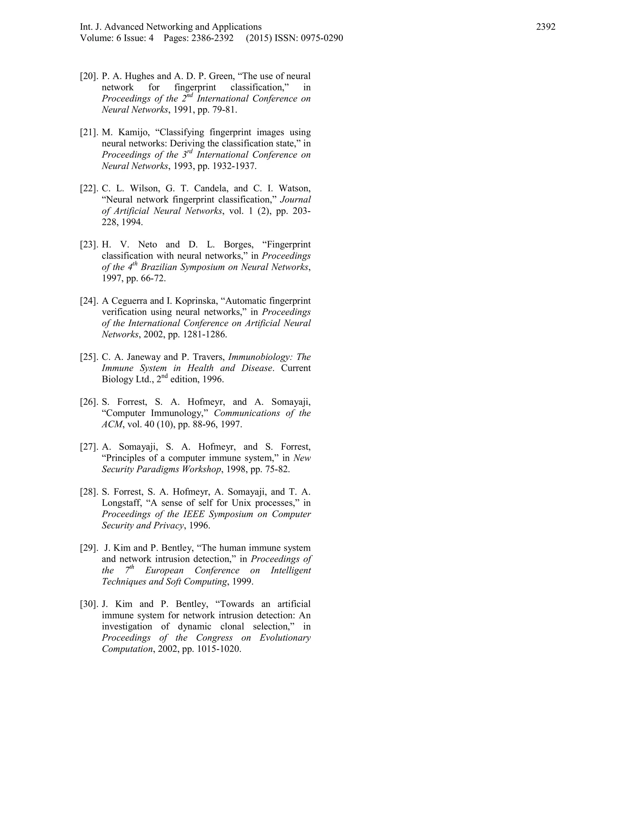 Int. J. Advanced Networking and Applications
Volume: 6 Issue: 4 Pages: 2386-2392 (2015) ISSN: 0975-0290
2392
[20]. P. A. Hughes and A. D. P. Green, “The use of neural
network for fingerprint classification,” in
Proceedings of the 2nd
International Conference on
Neural Networks, 1991, pp. 79-81.
[21]. M. Kamijo, “Classifying fingerprint images using
neural networks: Deriving the classification state,” in
Proceedings of the 3rd
International Conference on
Neural Networks, 1993, pp. 1932-1937.
[22]. C. L. Wilson, G. T. Candela, and C. I. Watson,
“Neural network fingerprint classification,” Journal
of Artificial Neural Networks, vol. 1 (2), pp. 203-
228, 1994.
[23]. H. V. Neto and D. L. Borges, “Fingerprint
classification with neural networks,” in Proceedings
of the 4th
Brazilian Symposium on Neural Networks,
1997, pp. 66-72.
[24]. A Ceguerra and I. Koprinska, “Automatic fingerprint
verification using neural networks,” in Proceedings
of the International Conference on Artificial Neural
Networks, 2002, pp. 1281-1286.
[25]. C. A. Janeway and P. Travers, Immunobiology: The
Immune System in Health and Disease. Current
Biology Ltd., 2nd
edition, 1996.
[26]. S. Forrest, S. A. Hofmeyr, and A. Somayaji,
“Computer Immunology,” Communications of the
ACM, vol. 40 (10), pp. 88-96, 1997.
[27]. A. Somayaji, S. A. Hofmeyr, and S. Forrest,
“Principles of a computer immune system,” in New
Security Paradigms Workshop, 1998, pp. 75-82.
[28]. S. Forrest, S. A. Hofmeyr, A. Somayaji, and T. A.
Longstaff, “A sense of self for Unix processes,” in
Proceedings of the IEEE Symposium on Computer
Security and Privacy, 1996.
[29]. J. Kim and P. Bentley, “The human immune system
and network intrusion detection,” in Proceedings of
the 7th
European Conference on Intelligent
Techniques and Soft Computing, 1999.
[30]. J. Kim and P. Bentley, “Towards an artificial
immune system for network intrusion detection: An
investigation of dynamic clonal selection,” in
Proceedings of the Congress on Evolutionary
Computation, 2002, pp. 1015-1020.
 