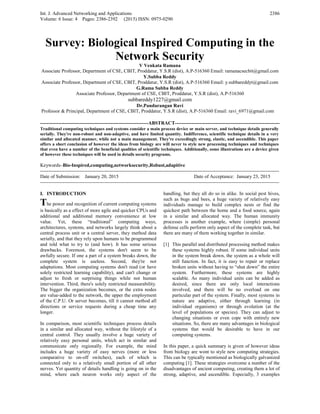 Int. J. Advanced Networking and Applications
Volume: 6 Issue: 4 Pages: 2386-2392 (2015) ISSN: 0975-0290
2386
Survey: Biological Inspired Computing in the
Network Security
V Venkata Ramana
Associate Professor, Department of CSE, CBIT, Proddatur, Y.S.R (dist), A.P-516360 Email: ramanacsecbit@gmail.com
Y.Subba Reddy
Associate Professor, Department of CSE, CBIT, Proddatur, Y.S.R (dist), A.P-516360 Email: y.subbareddyt@gmail.com
G.Rama Subba Reddy
Associate Professor, Department of CSE, CBIT, Proddatur, Y.S.R (dist), A.P-516360
subbareddy1227@gmail.com
Dr.Pandurangan Ravi
Professor & Principal, Department of CSE, CBIT, Proddatur, Y.S.R (dist), A.P-516360 Email: ravi_6971@gmail.com
------------------------------------------------------------------ABSTRACT----------------------------------------------------------------
Traditional computing techniques and systems consider a main process device or main server, and technique details generally
serially. They're non-robust and non-adaptive, and have limited quantity. Indifference, scientific technique details in a very
similar and allocated manner, while not a main management. They're exceedingly strong, elastic, and ascendible. This paper
offers a short conclusion of however the ideas from biology are will never to style new processing techniques and techniques
that even have a number of the beneficial qualities of scientific techniques. Additionally, some illustrations are a device given
of however these techniques will be used in details security programs.
Keywords–Bio-Inspired,computing,networksecurity,Robust,adapitive
--------------------------------------------------------------------------------------------------------------------------------------------------
Date of Submission: January 20, 2015 Date of Acceptance: January 23, 2015
--------------------------------------------------------------------------------------------------------------------------------------------------
I. INTRODUCTION
The power and recognition of current computing systems
is basically as a effect of more agile and quicker CPUs and
additional and additional memory convenience at low
value. Yet, these “traditional” computing ways,
architectures, systems, and networks largely think about a
central process unit or a central server, they method data
serially, and that they rely upon humans to be programmed
and told what to try to (and how). It has some serious
drawbacks. Foremost, the systems don't seem to be
awfully secure. If one a part of a system breaks down, the
complete system is useless. Second, they're not
adaptations. Most computing systems don't read (or have
solely restricted learning capability), and can't change or
adjust to fresh or surprising things while not human
intervention. Third, there's solely restricted measurability.
The bigger the organization becomes, or the extra nodes
are value-added to the network, the upper the employment
of the C.P.U. Or server becomes, till it cannot method all
directions or service requests during a cheap time any
longer.
In comparison, most scientific techniques process details
in a similar and allocated way, without the lifestyle of a
central control. They usually involve a huge variety of
relatively easy personal units, which act in similar and
communicate only regionally. For example, the mind
includes a huge variety of easy nerves (more or less
comparative to on-off switches), each of which is
connected only to a relatively small portion of all other
nerves. Yet quantity of details handling is going on in the
mind, where each neuron works only aspect of the
handling, but they all do so in alike. In social pest hives,
such as bugs and bees, a huge variety of relatively easy
individuals manage to build complex nests or find the
quickest path between the home and a food source, again
in a similar and allocated way. The human immunity
processes is another example, where (simple) personal
defense cells perform only aspect of the complete task, but
there are many of them working together in similar.
[1] This parallel and distributed processing method makes
these systems highly robust. If some individual units
in the system break down, the system as a whole will
still function. In fact, it is easy to repair or replace
broken units without having to “shut down” the entire
system. Furthermore, these systems are highly
scalable. As many individual units can be added as
desired, since there are only local interactions
involved, and there will be no overload on one
particular part of the system. Finally, most systems in
nature are adaptive, either through learning (in
individual organisms) or through evolution (at the
level of populations or species). They can adjust to
changing situations or even cope with entirely new
situations. So, there are many advantages in biological
systems that would be desirable to have in our
computing systems.
In this paper, a quick summary is given of however ideas
from biology are wont to style new computing strategies.
This can be typically mentioned as biologically galvanized
computing [1]. These strategies overcome a number of the
disadvantages of ancient computing, creating them a lot of
strong, adaptive, and ascendible. Especially, 3 examples
 
