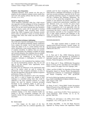 Int. J. Advanced Networking and Applications
Volume: 6 Issue: 4 Pages: 2393-2397 (2015) ISSN: 0975-0290
2396
Benefit 4 - Easy Integration:
Integrated Biometric facial systems are also easy to
program into the companies computer system, usually they
will work with existing software that they have in place
(Wiskott, ,al et, 1995).
Benefit 5 - High Success Rate:
Facial biometrics technology today has a high success
rate, especially with the emergence of 3d face recognition
technologies, it is extremely difficult to fool the system,
and so you can feel secure knowing that your biometrics
computer security system will be successful at tracking
time and attendance while providing better security
(Jianke Zhu, 2009). Companies with a biometric security
device today can purchase a variety of security devices,
including safes, locks, time clocks, and more (Wilkes et
al., 1992).
Face recognition techniques challenging
One of the most important challenging of face recognition
is the fact that capturing technology requires cooperation
from a subject, for example lens or laser based scanners
require the subject to be at a certain distance from the
sensor, furthermore, a laser scanner requires a few seconds
of complete immobility. In addition, there are currently
very few high-quality face databases available for testing
and evaluation purposes, those databases that are available
should compare to databases used for ( Yun et al., 2010).
Furthermore, the comparison of the different face
recognition techniques is challenging for a number of
reasons:
Firstly; there are a few standardized face databases which
are used for benchmarking purposes, thus, the size and
type of 3D face datasets varies significantly across
different publications.
Secondly; there are differences in the experimental setup
and in the metrics which are used to evaluate the
performance of face recognition techniques, in terms of
the data and algorithms used and the reported recognition
performance. (Yong., et al. 2010).
Even though 3D face recognition is still a new emerging
area, there is a need to compare the strength of each
technique in a controlled setting where they would be
subjected to the same evaluation protocol on a large
dataset; this need for objective evaluation prompted
the design of the evaluation studies as well as the
upcoming. (Moghaddam, & Pentland., 1998) (Bartoli,
2006)
The principles of biometric evaluation laid down in the
evaluation strategy, so far, these evaluation studies are
limited to 2D face recognition techniques but will
hopefully include 3D face recognition techniques in the
near future
II. CONCLUSION
Face images are the inputs of the face
recognition system, there are a deferent algorithms, and
methods used for faces recognizing, even though, the
fields still have a challenges and limitations; it is still now
need more accurate techniques, especially for the 3D, also
the capturing technology requires of cooperation subject
still face a problems and, challenges, furthermore the
e x t e n s i o n of current face recognition has a bigger
problem of face detection, the network need parameters
leading to reduced poor generalization capabilities, and
face detection tasks are needed for given highs
images detection. Finally researchers find that the
change of recognition rate is not appreciable when the
number of hidden neurons is more than 40, the researcher
recommends that there's a needs for evaluation studies,
and researches especially on face recognition field and
3D, in order reduces problems and challenges in the
felids, will hopefully for new advanced techniques and
methods in the near future.
ACKNOWLEDGEMENTS
The author asmahan altaher is grateful to the
Applied science Private University , Amman , Jordan , for
the full financial support granted to this research project
(DRGS-2014-2015-37)
References
[1] A. Patra and S. Das. (2008) Enhancing decision
combination of face and fingerprint by exploitation of
individual classifier space: An approach to multi-modal
biometry. Pattern Recognition, 41(7):2298-2308.
[2] D. Zhang and Y. Wang. (2009)Gender Recognition
Based on Fusion of Face and Multi-view Gait.(2009) In
LNCS, volume 5558, pages 1010-1018. Springer, 2009.
[3]Hu L and Wei Z,(2009) "An Algorithm of Glass-Image
Recognition Based on Wavelet Packet Decomposition,
"International Conference on Computational Intelligence
and Natural Computing, vol.1, 2009, pp.206-209.
[4] Yun Fu,(2010) Age Synthesis and Estimation via
Faces: IEEE CONFERENCE PUBLICATIONS A Survey,
2010 , Page(s): 2590 - 2597
Cited by: Papers (3).
[5] Zhang. D and Y. Wang.(2009)" Gender Recognition
Based on Fusion of Face and Multi-view Gait". In LNCS,
volume 5558, pages 1010-1018. Springer,
[6] Whaite., p.and Ferrie,.P (1991) "From uncertainty to
visual exploration", IEEE T-PAMI, vol. 13, no. 10,
pp.1038 -1049 1991.
[7] Wilkes,. D. and Tsotsos,. J. K. (1992) "Active object
recognition", Proc. CVPR, pp.136 -141 1992
[8] Jianke Zhu,(2009) A Fast 2D Shape Recovery
Approach by Fusing Features and Appearance Pattern
 