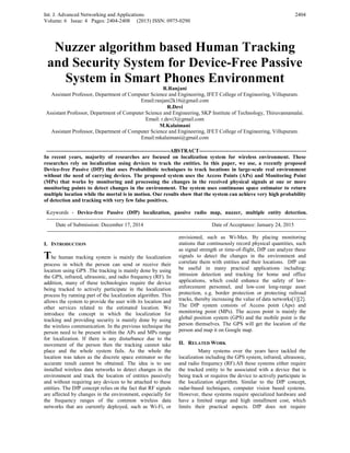 Int. J. Advanced Networking and Applications
Volume: 6 Issue: 4 Pages: 2404-2408 (2015) ISSN: 0975-0290
2404
Nuzzer algorithm based Human Tracking
and Security System for Device-Free Passive
System in Smart Phones Environment
R.Ranjani
Assistant Professor, Department of Computer Science and Engineering, IFET College of Engineering, Villupuram.
Email:ranjani2k16@gmail.com
R.Devi
Assistant Professor, Department of Computer Science and Engineering, SKP Institute of Technology, Thiruvannamalai.
Email: r.devi3@gmail.com
M.Kalaimani
Assistant Professor, Department of Computer Science and Engineering, IFET College of Engineering, Villupuram.
Email:mkalaimani@gmail.com
---------------------------------------------------------------------ABSTRACT------------------------------------------------------------
In recent years, majority of researches are focused on localization system for wireless environment. These
researches rely on localization using devices to track the entities. In this paper, we use, a recently proposed
Device-free Passive (DfP) that uses Probabilistic techniques to track locations in large-scale real environment
without the need of carrying devices. The proposed system uses the Access Points (APs) and Monitoring Point
(MPs) that works by monitoring and processing the changes in the received physical signals at one or more
monitoring points to detect changes in the environment. The system uses continuous space estimator to return
multiple location while the mortal is in motion. Our results show that the system can achieve very high probability
of detection and tracking with very few false positives.
Keywords - Device-free Passive (DfP) localization, passive radio map, nuzzer, multiple entity detection.
-------------------------------------------------------------------------------------------------------------------------------------------------
Date of Submission: December 17, 2014 Date of Acceptance: January 24, 2015
-------------------------------------------------------------------------------------------------------------------------------------------------
I. INTRODUCTION
The human tracking system is mainly the localization
process in which the person can send or receive their
location using GPS .The tracking is mainly done by using
the GPS, infrared, ultrasonic, and radio frequency (RF). In
addition, many of these technologies require the device
being tracked to actively participate in the localization
process by running part of the localization algorithm. This
allows the system to provide the user with its location and
other services related to the estimated location. We
introduce the concept in which the localization for
tracking and providing security is mainly done by using
the wireless communication. In the previous technique the
person need to be present within the APs and MPs range
for localization. If there is any disturbance due to the
movement of the person then the tracking cannot take
place and the whole system fails. As the whole the
location was taken as the discrete space estimator so the
accurate result cannot be obtained. The idea is to use
installed wireless data networks to detect changes in the
environment and track the location of entities passively
and without requiring any devices to be attached to these
entities. The DfP concept relies on the fact that RF signals
are affected by changes in the environment, especially for
the frequency ranges of the common wireless data
networks that are currently deployed, such as Wi-Fi, or
envisioned, such as Wi-Max. By placing monitoring
stations that continuously record physical quantities, such
as signal strength or time-of-flight, DfP can analyze these
signals to detect the changes in the environment and
correlate them with entities and their locations. DfP can
be useful in many practical applications including:
intrusion detection and tracking for home and office
applications, which could enhance the safety of law-
enforcement personnel, and low-cost long-range asset
protection, e.g. border protection or protecting railroad
tracks, thereby increasing the value of data networks[1][2].
The DfP system consists of Access point (Aps) and
monitoring point (MPs). The access point is mainly the
global position system (GPS) and the mobile point is the
person themselves. The GPS will get the location of the
person and map it on Google map.
II. RELATED WORK
Many systems over the years have tackled the
localization including the GPS system, infrared, ultrasonic,
and radio frequency (RF).All these systems either require
the tracked entity to be associated with a device that is
being track or requires the device to actively participate in
the localization algorithm. Similar to the DfP concept,
radar-based techniques, computer vision based systems.
However, these systems require specialized hardware and
have a limited range and high installment cost, which
limits their practical aspects. DfP does not require
 