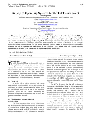 Int. J. Advanced Networking and Applications
Volume: 6 Issue: 5 Pages: 2479-2483 (2015) ISSN: 0975-0290
2479
Survey of Operating Systems for the IoT Environment
Tuhin Borgohain*
Department of Instrumentation Engineering, Assam Engineering College, Guwahati, India
Email: borgohain.tuhin@gmail.com
Uday Kumar
Tech Mahindra Limited, Chennai, India
Email: udaykumar@techmahindra.com
Sugata Sanyal
Corporate Technology Office, Tata Consultancy Services, Mumbai, India
Email: sugata.sanyal@tcs.com
*Corresponding Author
----------------------------------------------------------------------ABSTRACT----------------------------------------------------------
This paper is a comprehensive survey of the various operating systems available for the Internet of Things
environment. At first the paper introduces the various aspects of the operating systems designed for the IoT
environment where resource constraint poses a huge problem for the operation of the general OS designed for the
various computing devices. The latter part of the paper describes the various OS available for the resource
constraint IoT environment along with the various platforms each OS supports, the software development kits
available for the development of applications in the respective OS’es along with the various protocols
implemented in these OS’es for the purpose of communication and networking.
Keywords –IDE, IP, SDK, WSN, IoT.
-----------------------------------------------------------------------------------------------------------------------------------------------------
Date of Submission: April 10, 2015 Date of Acceptance: April 11, 2015
-----------------------------------------------------------------------------------------------------------------------------------------------------
I. INTRODUCTION
he whole Internet of Things environment is based on
the application of microprocessors and wireless
sensors. The resource constraint environment of these
microprocessors and sensors makes the use of regular
OS’es meaningless due to their high resource and
computing power requirement. Thus, in such a situation,
the development of OS’es meeting the resource constraint
demand of the IoT environment becomes necessary.
II. OVERVIEW
In section III the paper introduces the various
aspects of an OS designed for the IoT environment. In
section IV, the various OS’es available for running in the
IoT environment along with a list of the supporting
platforms, SDKs and the various networking and
communication protocols implemented are surveyed. The
paper is concluded in section V.
III. INTRODUCTION TO OS FOR THE IOT
ENVIRONMENT
The whole integration of the various IoT devices to
the various objects is made possible through the interaction
of software at a dynamic level along with the use of
wireless sensor network and RFID technologies using the
internet infrastructure ([1], [6]). This software interaction
is made possible through the operating system running
behind the scene within each IoT device without which an
IoT device would be nothing more than a non-functioning
device. The flexible features of the various operating
systems of an IoT device has facilitated some interesting
integration of electronic products and technologies to the
daily processes of an individual thus making the processes
a whole lot easier to use and access. Some out of the
multitudes of IoT technology integration and innovations
are smart light bulb ([28]), implementation of real time
passenger information system ([22]), smart tags/NFC tags
([17]) etc.
The OS’es developed for the IoT environment
require very few kilobytes of RAM as well as operate with
low power consumption. Moreover they are specifically
designed and optimized for a particular set of
microprocessor-based platforms beyond which such OS’es
becomes irrelevant in its application ([38]). These OS’es
do not compromise in terms of features relating to
communication, networking, security etc. as compared to
the regular OS’es like Windows OS, Mac OS etc. but
comes built-in with a number of pre-installed, pre-
integrated applications, drivers and other network
protocols. Moreover these OS’es employ a number of
unique security measures for enhancing the IoT
T
 