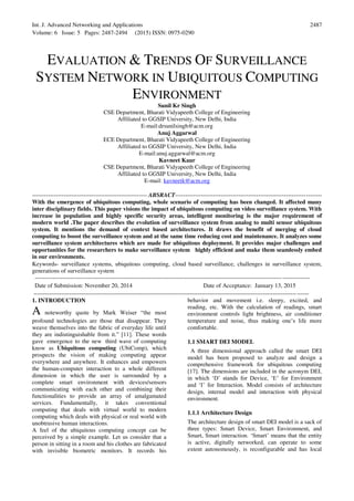 Int. J. Advanced Networking and Applications
Volume: 6 Issue: 5 Pages: 2487-2494 (2015) ISSN: 0975-0290
2487
EVALUATION & TRENDS OF SURVEILLANCE
SYSTEM NETWORK IN UBIQUITOUS COMPUTING
ENVIRONMENT
Sunil Kr Singh
CSE Department, Bharati Vidyapeeth College of Engineering
Affiliated to GGSIP University, New Delhi, India
E-mail:drsunilsingh@acm.org
Anuj Aggarwal
ECE Department, Bharati Vidyapeeth College of Engineering
Affiliated to GGSIP University, New Delhi, India
E-mail:anuj.aggarwal@acm.org
Kavneet Kaur
CSE Department, Bharati Vidyapeeth College of Engineering
Affiliated to GGSIP University, New Delhi, India
E-mail: kavneetk@acm.org
---------------------------------------------------------- ABSRACT--------------------------------------------------------------------------
With the emergence of ubiquitous computing, whole scenario of computing has been changed. It affected many
inter disciplinary fields. This paper visions the impact of ubiquitous computing on video surveillance system. With
increase in population and highly specific security areas, intelligent monitoring is the major requirement of
modern world .The paper describes the evolution of surveillance system from analog to multi sensor ubiquitous
system. It mentions the demand of context based architectures. It draws the benefit of merging of cloud
computing to boost the surveillance system and at the same time reducing cost and maintenance. It analyzes some
surveillance system architectures which are made for ubiquitous deployment. It provides major challenges and
opportunities for the researchers to make surveillance system highly efficient and make them seamlessly embed
in our environments.
Keywords- surveillance systems, ubiquitous computing, cloud based surveillance, challenges in surveillance system,
generations of surveillance system
-------------------------------------------------------------------------------------------------------------------------------------------
Date of Submission: November 20, 2014 Date of Acceptance: January 13, 2015
-------------------------------------------------------------------------------------------------------------------------------------------
1. INTRODUCTION
A noteworthy quote by Mark Weiser “the most
profound technologies are those that disappear. They
weave themselves into the fabric of everyday life until
they are indistinguishable from it.” [11]. These words
gave emergence to the new third wave of computing
know as Ubiquitous computing (UbiComp), which
prospects the vision of making computing appear
everywhere and anywhere. It enhances and empowers
the human-computer interaction to a whole different
dimension in which the user is surrounded by a
complete smart environment with devices/sensors
communicating with each other and combining their
functionalities to provide an array of amalgamated
services. Fundamentally, it takes conventional
computing that deals with virtual world to modern
computing which deals with physical or real world with
unobtrusive human interactions.
A feel of the ubiquitous computing concept can be
perceived by a simple example. Let us consider that a
person in sitting in a room and his clothes are fabricated
with invisible biometric monitors. It records his
behavior and movement i.e. sleepy, excited, and
reading, etc. With the calculation of readings, smart
environment controls light brightness, air conditioner
temperature and noise, thus making one’s life more
comfortable.
1.1 SMART DEI MODEL
A three dimensional approach called the smart DEI
model has been proposed to analyze and design a
comprehensive framework for ubiquitous computing
[17]. The dimensions are included in the acronym DEI,
in which ‘D’ stands for Device, ‘E’ for Environment
and ‘I’ for Interaction. Model consists of architecture
design, internal model and interaction with physical
environment.
1.1.1 Architecture Design
The architecture design of smart DEI model is a sack of
three types: Smart Device, Smart Environment, and
Smart, Smart interaction. ‘Smart’ means that the entity
is active, digitally networked, can operate to some
extent autonomously, is reconfigurable and has local
 