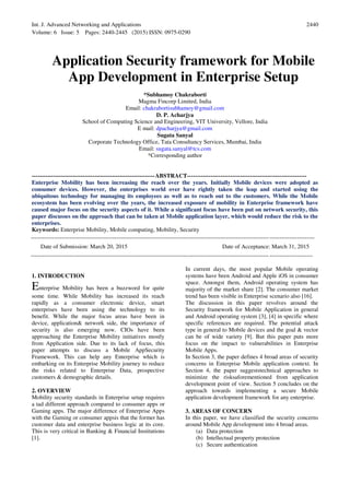 Int. J. Advanced Networking and Applications
Volume: 6 Issue: 5 Pages: 2440-2445 (2015) ISSN: 0975-0290
2440
Application Security framework for Mobile
App Development in Enterprise Setup
*Subhamoy Chakraborti
Magma Fincorp Limited, India
Email: chakrabortisubhamoy@gmail.com
D. P. Acharjya
School of Computing Science and Engineering, VIT University, Vellore, India
E mail: dpacharjya@gmail.com
Sugata Sanyal
Corporate Technology Office, Tata Consultancy Services, Mumbai, India
Email: sugata.sanyal@tcs.com
*Corresponding author
---------------------------------------------------------------ABSTRACT-------------------------------------------------------------
Enterprise Mobility has been increasing the reach over the years. Initially Mobile devices were adopted as
consumer devices. However, the enterprises world over have rightly taken the leap and started using the
ubiquitous technology for managing its employees as well as to reach out to the customers. While the Mobile
ecosystem has been evolving over the years, the increased exposure of mobility in Enterprise framework have
caused major focus on the security aspects of it. While a significant focus have been put on network security, this
paper discusses on the approach that can be taken at Mobile application layer, which would reduce the risk to the
enterprises.
Keywords: Enterprise Mobility, Mobile computing, Mobility, Security
-------------------------------------------------------------------------------------------------------------------------------------------------
Date of Submission: March 20, 2015 Date of Acceptance: March 31, 2015
------------------------------------------------------------------------------------------------------------------------------------------------
1. INTRODUCTION
Enterprise Mobility has been a buzzword for quite
some time. While Mobility has increased its reach
rapidly as a consumer electronic device, smart
enterprises have been using the technology to its
benefit. While the major focus areas have been in
device, application& network side, the importance of
security is also emerging now. CIOs have been
approaching the Enterprise Mobility initiatives mostly
from Application side. Due to its lack of focus, this
paper attempts to discuss a Mobile AppSecurity
Framework. This can help any Enterprise which is
embarking on its Enterprise Mobility journey to reduce
the risks related to Enterprise Data, prospective
customers & demographic details.
2. OVERVIEW
Mobility security standards in Enterprise setup requires
a tad different approach compared to consumer apps or
Gaming apps. The major difference of Enterprise Apps
with the Gaming or consumer appsis that the former has
customer data and enterprise business logic at its core.
This is very critical in Banking & Financial Institutions
[1].
In current days, the most popular Mobile operating
systems have been Android and Apple iOS in consumer
space. Amongst them, Android operating system has
majority of the market share [2]. The consumer market
trend has been visible in Enterprise scenario also [16].
The discussion in this paper revolves around the
Security framework for Mobile Application in general
and Android operating system [3], [4] in specific where
specific references are required. The potential attack
type in general to Mobile devices and the goal & vector
can be of wide variety [9]. But this paper puts more
focus on the impact to vulnerabilities in Enterprise
Mobile Apps.
In Section 3, the paper defines 4 broad areas of security
concerns in Enterprise Mobile application context. In
Section 4, the paper suggeststechnical approaches to
minimize the risksaforementioned from application
development point of view. Section 5 concludes on the
approach towards implementing a secure Mobile
application development framework for any enterprise.
3. AREAS OF CONCERN
In this paper, we have classified the security concerns
around Mobile App development into 4 broad areas.
(a) Data protection
(b) Intellectual property protection
(c) Secure authentication
 