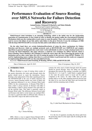Int. J. Advanced Networking and Applications
Volume: 06 Issue: 06 Pages: 2529-2532 (2015) ISSN: 0975-0290
2529
Performance Evaluation of Source Routing
over MPLS Networks for Failure Detection
and Recovery
AamaniNemtur, Mohamed El-Sharkawy and Maher Rizkalla
Electrical and Computer Engineering
Purdue School of Engineering and Technology
723 W Michigan St
Indianapolis, IN 46202, USA
-------------------------------------------------------------------ABSTRACT--------------------------------------------------------------
Multi-Protocol Label Switching is an emerging technology which is the initial step for the forthcoming
generation of Communication. It uses Labels in order to identify the packets unlike the conventional IP Routing
Mechanism which uses the routing table at each router to route the packet. There exits certain methods which are
used to recover the failure of any link and/or node failure in the given Network. It uses the techniques of FRR
with the help of RSVP/CR-LDP to overcome the link and/or node failures in the network.
On the other hand there are certain limitations/Drawbacks of using the above mechanisms for Failure
Detection and Recovery which are multiple protocols such as RSVP/CR-LDP over OSPF/IS-IS and complex
algorithms to generate backup path since each router works individually in order to create a backup tunnel. So to
overcome the listed limitations, this paper discusses a relatively new technique for MPLS Network which is
Source Routing. Source Routing is the technique in which the source plays the role of directing the packet to the
destination and no other router plays the role of routing the packet in the network. Using OPNET Modeler 17.5
tool for implementing source routing when there is a network failure is performed and the results are compared
by implementing RSVP/CR-LDP over the same failed network.
Keywords: Multi-Protocol Label Switching, IP Routing, OPNET, FRR and RSVP/CR-LDP.
------------------------------------------------------------------------------------------------------------------------------------------------
Date of Submission: April 29, 2015 Date of Acceptance: May 24, 2015
------------------------------------------------------------------------------------------------------------------------------------------------
I. INTRODUCTION
Source Routing is a type of routing where sender of
the packet determines the entire path through which the
packet should travel to reach the destination. Source
Routing is the replacement of the other signaling protocols
like RSVP/CR-LDP in the case of failure detection and
recovery. Source Routing mainly uses stack of labels and
the important difference is to use a Domain Wide Label
(DWL) for the communication. A Domain Wide FEC to
bind a label is always desired. In Domain wide FEC to
label binding, a label is always bound to the same FEC on
all the network links. This label is generally called as
Domain Wide Label. The difference between Local Label
and Domain wide label is in the former one multiple FECs
can map to a particular label on different links whereas in
later same FECs map to the label on all the links.
Fig. 1: Source Routing
DWL Allows a way to support Source Routed LSP in
an LDP enabled network using stack of labels. The Source
contains the entire stack of labels through which the packet
should be passed through. Since the labels are constant
throughout the network this routing is possible over MPLS
Networks [2, 3, 4, 6 and 7] . Label Stack is updated based
on the route the packet needs to travel and the path is
computed at the source. So other LSRs does not push
another label as in the other signaling protocols but just pop
the label of its own from the label stack and forwards the
packet with the remaining stack of labels.
Fig. 2: Label Stack Mechanism in Source Routing.
1. Protection Lists:
It is the list of segments encoding the detour path from
the protecting node S to the repair node R avoiding the link
which is failed.
 