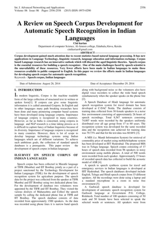 Int. J. Advanced Networking and Applications
Volume: 06 Issue: 06 Pages: 2556-2558 (2015) ISSN: 0975-0290
2556
A Review on Speech Corpus Development for
Automatic Speech Recognition in Indian
Languages
Cini kurian
Department of computer Science, Al-Ameen college, Edathala,Aluva, Kerala
cinikurian@gmail.com
------------------------------------------------------------------------ABSTRACT---------------------------------------------------------
Corpus development gained much attention due to recent statistics based natural language processing. It has new
applications in Language Technology, linguistic research, language education and information exchange. Corpus
based Language research has an innovative outlook which will discard the aged linguistic theories. Speech corpus
is the essential resources for building a speech recognizer. One of the main challenges faced by speech scientist is
the unavailability of these resources. Very fewer efforts have been made in Indian languages to make these
resources available to public compared to English. In this paper we review the efforts made in Indian languages
for developing speech corpus for automatic speech recognition.
Keywords - Speech corpus, Indian languages
-------------------------------------------------------------------------------------------------------------------------------------------------
Date of Submission: August 28, 2014 Date of Acceptance: December 29, 2014
-------------------------------------------------------------------------------------------------------------------------------------------------
I. INTRODUCTION
In modern linguistic, Corpus is the machine readable
form of the large collection of structured text in written or
spoken form[1]. If corpora can give some linguistic
information it is called annotated Corpora. In English and
in other languages many path breaking researches have
been done and many pioneering computer based systems
have been developed using language corpora. Importance
of language corpora is recognized in many countries.
However, as far as India is concerned, using corpora in
language and NLP research is a time taking process as it
is difficult to capture fancy of Indian linguistics because of
its diversity. Importance of language corpora is recognized
in many countries. However, there is lot of scope to
develop language technology systems using Indian
languages which are of different variations. To achieve
such ambitious goals, the collection of standard speech
databases is a prerequisite. This paper review the
development of speech corpus in Indian languages
II.SURVEY ON SPEECH CORPUS OF
INDIAN LANGUAGES
Speech corpus has been collected in Marathi language
at TIFR (Mumbai) and IIT Bombay jointly as a part of a
project sanctioned by the Technology Development for
Indian Languages (TDIL) for the development of speech
recognition system for agriculture purpose. The speech
data for the project was collected from the speaker at TIFR
Mumbai and IIT Bombay using two dedicated phone line.
For the development of database two volunteers were
appointed by the TIFR and IIT Bombay. They visited the
various districts of Maharashtra and Collect the speech
sample by calling the dedicated phone line at TIFR and
IIT Bombay. The speech database consists of data
recorded from approximately 1500 speakers. As the data
was recorded using phone lines it is narrow band speech
along with background noise so the volunteers also have
digital voice recorders to collect the wide band speech
simultaneously when the speaker speaks on the phone line
[2].
A Speech Database of Hindi language for automatic
speech recognition system for travel domain has been
developed at C-DAC Noida. The database consists of
training data collected from 30 female speakers in a noise
free environment consisting of approximately 26 hours of
speech recordings. Total 8,567 sentences consisting
74,807 words were recorded by the speakers uniformly
distributed over all age group from 17 to 60 years. The
recognition system was developed for the same recorded
data and the recognition rate achieved for training data
was 70.73% and that for the test data was 60.66% [3].
A MIS (i.e. Mandi Information System) for retrieval of
commodity price of market using mobile/telephone system
has been developed at IIIT Hyderabad. The proposed MIS
was in Telugu language. Speech corpus consisting of 17
hours of speech data recorded from 96 speakers in noisy
environment using mobile phones. A total of 500 words
were recorded from each speaker. Approximately 15 hours
of recorded speech data has collected to build the acoustic
model of ASR [4].
A speech to speech synthesis system for travel and
emergency services in Indian languages is developed at
IIIT Hyderabad. The speech databases developed include
English, Telugu and Hindi speech corpus from 15 different
speakers. All the recordings were done using a laptop and
a standard microphone in a room in noise free
environment [5].
A Garhwali speech database is developed for
development of automatic speech recognition system for
Garhwali language at Government P.G. College,
Rishikesh. Total number of 100 speakers consisting of 50
male and 50 female have been selected to speak the
selected words or sentences. All speakers were from
 