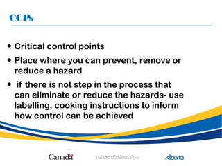 CCPs
• Critical control points
• Place where you can prevent, remove or
reduce a hazard
• if there is not step in the process that
can eliminate or reduce the hazards- use
labelling, cooking instructions to inform
how control can be achieved
 