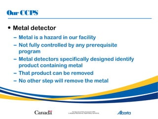 OurCCPS
• Metal detector
– Metal is a hazard in our facility
– Not fully controlled by any prerequisite
program
– Metal detectors specifically designed identify
product containing metal
– That product can be removed
– No other step will remove the metal
 