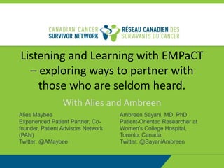 Listening and Learning with EMPaCT
– exploring ways to partner with
those who are seldom heard.
With Alies and Ambreen
Alies Maybee
Experienced Patient Partner, Co-
founder, Patient Advisors Network
(PAN)
Twitter: @AMaybee
Ambreen Sayani, MD, PhD
Patient-Oriented Researcher at
Women's College Hospital,
Toronto, Canada.
Twitter: @SayaniAmbreen
 
