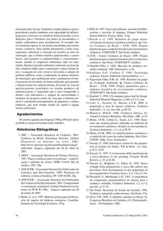 mineração deve buscar: fundentes e argilas plásticas para o
porcelanato; argilas fundentes com capacidade de deflocu-
lação para o processo via úmida de Santa Gertrudes; novos
depósitos para o Nordeste (em partes já encontrados); e
argilas carbonáticas para monoporosas. O exemplo dos
revestimentos aplica-se, em menor intensidade, para outros
setores cerâmicos. Para atender plenamente a todos esses
segmentos industriais é colocado um desafio ao setor de
mineração, que é ofertar minérios padronizados, a custos
baixos, para garantir a competitividade e, concomitante-
mente, atender às exigências ambientais cada vez mais
rígidas. Quanto à questão ambiental, sobretudo em áreas de
alta competitividade entre a mineração e outras formas de
uso e ocupação do solo, torna-se necessária a adoção de
políticas públicas, como a elaboração de planos diretores
de mineração, que estabeleçam áreas e parâmetros de fun-
cionamento da atividade, de forma ordenada, para garantir
o abastecimento de matérias-primas. Do ponto de vista do
aperfeiçoamento tecnológico no sistema produtivo de
matérias-primas, é importante que o setor compartilhe o
desafio com laboratórios e equipes de universidades e
institutos de pesquisa, tendo em vista que a indústria mi-
neral é constituída principalmente de pequenas e médias
empresas, que nem sempre dispõe de capital e equipe
técnica suficientes.
Agradecimentos
Os autores agradecem à Fapesp, CNPq e IPT pelo apoio
recebido no desenvolvimento deste trabalho.
Referências Bibliográficas
1.ABC – Associação Brasileira de Cerâmica. 2001.
Cerâmica no Brasil: Panoramas Setoriais. [online]
Disponível na Internet via www, URL:
http://www.abceram.org.br/cerambrasil/panoramas/
index.htm. Arquivo capturado em 20 de Abril de
2001.
2.ABNT - Associação Brasileira de Normas Técnicas.
1997. Placas cerâmicas para revestimento – especifi-
cação e métodos de ensaio. (NBR 13.818). Rio de
Janeiro, 1997. 78p.
3.ANFACER - Associação Nacional dos Fabricantes de
Cerâmica para Revestimento, 1999. Panorama da
indústria cerâmica brasileira, SP: ANFACER, 24p.
4.ANFACER – Associação Nacional dos Fabricantes
De Cerâmica Para Revestimento. 2001. Conquistando
o crescimento sustentável. [online] Disponível na In-
ternet via W.W.W. URL: . Arquivo capturado em 28
de março de 2001.
5.Barba, A. et al. 1997. Materias primas para la fabrica-
ción de soporte de baldosas cerámicas. Castellón:
Instituto de Tecnologia Cerámica. 291p.
6.Biffi, G. 1997. Il gres porcellanato- manuale di fabbri-
cazione e tecniche di impiego. Gruppo Editoriale
Faenza Editrice. Faenza. Italia. 312p.
7.Boschi et al. 1999. Relatório do grupo desen-
volvimento de massas e produtos cerâmicos. In: Cen-
tro Cerâmico do Brasil – CCB. 1999. Projeto
plataforma para a indústria brasileira de revestimentos
cerâmicos. CCB/PADCT. São Paulo (inédito).
8.CCB – Centro Cerâmico do Brasil. 1999. Projeto
plataforma para a indústria brasileira de revestimentos
cerâmicos. São Paulo: CCB/PADCT. (inédito).
9.Duailibi Filho, J. 1999. Mercado de cerâmica ver-
melha estrutural. ABC Informativo, n.26.
10.Emiliani, G.P., Corbara, F. 1999. Tecnologia
cerâmica. Faenza: Editoriale Faenza Editrice. v.1.
11.Figueiredo Filho, P.M. de. 1999. Relatório do grupo
de Avaliação Ambiental. In: Centro Cerâmico do
Brasil – CCB. 1999. Projeto plataforma para a
indústria brasileira de revestimentos cerâmicos.
CCB/PADCT. São Paulo (inédito).
12.Kendall, T. 1998. US container glass-food for thougt.
Industrial Minerals Magazine, n.369, p.23-33, jun.
13.Lolli, L., Nassetti, G., Marino, L.F.B. 2000. A
preparação a seco de massas cerâmicas. Cerâmica
Industrial, v.5, n.2, mar./abr., p.30-38.
14.Maurício, M.R.D. 1996. Cerâmica elétrica. In:
Anuário Cerâmico Brasileiro. São Paulo: ABC, p.19.
15.Motta, J.F.M., Cabral Jr., Tanno, L.C. 1998. Pano-
rama das matérias-primas utilizadas na indústria de
revestimentos cerâmicos: desafios ao setor produtivo.
Cerâmica Industrial, v.3, n.4, p.30-38.
16.Motta, J.F.M. 2000. As matérias-primas cerâmicas e
o estudo de três casos de rochas fundentes. Rio Claro:
UNESP. 208p. (Tese, Doutorado).
17.Nasseti, G. 1990. Innovative system for the prepara-
tion of ceramic tile bodies. Tile & Brick , n.3, may,
p.1211-1219.
18.Nasseti, G. 1997. L’evoluzzione della machinazione
a secco-advances in dry grinding. Ceramic World
Review, n. 25, p.82-86.
19.Nasseti, G., Brighenti, G., Sillen, H. 1992. Nuovi
sviluppi nella preparazione a secco dlle polveri per
pressatura: New developments in dry preparation of
pressing powders. Ceramica Acta, v.4, n. 5-6,p.31-44.
20.Pracidelli, S., Melchiades, F.G. 1997. A importância
da composição granulométrica de massas para a
cerâmica vermelha. Cerâmica Industrial, v.2, n.1-2,
jan./abr., p.31-35.
21.São Paulo. Secretaria de Estado da Fazenda. 1992.
Cerâmica: manual de conhecimentos. São Paulo. 57p.
22.Silva, F.R. 1999. A indústria sanitária no Brasil. In:
Congresso Brasileiro de Cerâmica, 43, Florianópolis.
Anais... Florianópolis: ABC.
38 Cerâmica Industrial, 6 (2) Março/Abril, 2001
 