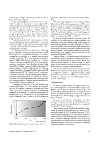 denominados de louças sanitárias, que inclui as diversas
peças de lavatório e higiene.
Os produtos faiança são compostos de massas seme-
lhantes ao grês, mas usualmente podem incorporar, dife-
rentemente da composição do grês,fundentes carbonáticos,
portadores dos minerais calcita e dolomita. As peças são
fabricadas a temperaturas inferiores a 1250 ºC e caracteri-
zam-se pela maior porosidade (> 3%) e menor resistência
do que as porcelanas e o grês. Seus produtos incluem
aparelhos de jantar, aparelhos de chá, xícaras e canecas,
peças decorativas etc.
Para abordar as indústrias de cerâmica branca no Brasil,
quanto ao desempenho recente, serão tratados os setores de
sanitários (produtos do tipo grês), louça de mesa (porcelana
e faiança), cerâmica artística (faiança e porcelana) e por-
celana elétrica (porcelana).
A indústria de sanitários se destaca pelo volume de
peças produzidas e consumo de matérias-primas, com 16
plantas industriais e capacidade instalada para 19,5 milhões
de peças/ano, constituindo-se no segundo maior produtor
mundial. No ano de 1998 o setor brasileiro de sanitários
faturou U$ 200 milhões, com a manufatura de 13 milhões
de peças, conforme ilustra a Figura 5. Os outros principais
produtores mundiais são China (32 milhões de peças),Itália
(10 milhões), Estados Unidos (9 milhões), Espanha (7,6
milhões), Japão (7,5 milhões), Grã-Bretanha (7,3 milhões),
França (7,1 milhões), Turquia (6,8 milhões) e Portugal (6,2
milhões), segundo SILVA22
. Quanto ao perfil empresarial,
o setor apresenta dois aspectos, aparentemente antagôni-
cos, que é importante destacar: por um lado, nos últimos
anos, houve a concentração da produção em praticamente
dois grupos econômicos enquanto, por outro, está havendo
uma entrada de pequenos produtores.
O segmento de louça de mesa vem passando por
reestruturação desde 1993, com a abertura do mercado e
ingresso de produtos estrangeiros, sobretudo da China.
Após 1999, com o choque cambial e a estabilidade
monetária até o momento, as empresas remanescentes (5
de porcelana e 1 de faiança) vem experimentando uma
tênue recuperação, com a produção de 100 milhões de
peças/ano, e faturamento anual estimado de U$ 54 mi-
lhões1
.
Outra produção significativa é de cerâmica artística
(decorativa e utilitária), que agrega cerca de 200 micro e
pequenas empresas, concentradas em Porto Ferreira e Pe-
dreira, no Estado de São Paulo, e Campo Largo, no Paraná.
Ressalta-se, que nesse segmento, pode-se desenvolver
nichos de mercado, como é o caso de caneca de chopp, com
a produção de mais de 1,8 milhões de peças para expor-
tação, com faturamento de U$ 14 milhões1
.
O setor de porcelana elétrica, principal produto da
cerâmica técnica tradicional, que vinha trabalhando com
capacidade ociosa na primeira metade da década de 90,
passou a produzir 27 mil toneladas de isoladores em 1999,
com sete unidades fabris, que estão vivendo a expectativa
de expansão com as privatizações, projetos de construção
de termoelétricas e programas de eletrificação rural, apesar
da concorrência de isoladores de vidro e poliméricos, de
acordo com Maurício14
e ABC1
.
A Figura 6 ilustra o fluxograma do processo produtivo
de sanitários, desde a entrada das matérias-primas até o
produto final. No processo de fabricação dos demais pro-
dutos de cerâmica branca, as matérias-primas são geral-
mente moídas a úmido e seguem para a conformação por
várias técnicas – colagem, extrusão e tornearia.
Nos processos cerâmicos que envolvem o manuseio de
barbotinas (colagem em moldes de gesso ou por pressão),
a exemplo dos sanitários, a argila tem também o papel
fundamental de controle de determinadas características
reológicas da suspensão, tais como defloculação e veloci-
dade de sedimentação.
Revestimentos
Na definição de Zandonadi26
, este grupo engloba azule-
jos, ladrilhos e pastilhas, produtos de formato regular, que
permite o maior grau de automação. Este fato pôde ser
comprovado pela produção brasileira ao longo da última
década, altamente automatizada, o que levou ao grande
volume produzido,diminuiu preços e popularizou o uso das
placas cerâmicas.
O grupo de revestimentos é abordado com maior
destaque em relação aos outros setores cerâmicos por se
tratar de um segmento em expansão e que consome grande
quantidade de matérias-primas.
São estimadas mais de 6 milhões de toneladas a quan-
tidade de matérias-primas utilizadas pelo setor em 1998,
assim distribuídas: 40-50% de argilas fundentes; 15-20%
de argilas plásticas e caulim; 20-25% de outros minerais e
rochas fundentes (filito, feldspato, talco carbonatos etc.); e
até 5% de quartzo. Além do cenário de produção crescente
de revestimentos, há a tendência do crescimento relativo de
fundentes na massa, em razão do incremento da produção
de grês porcelânico (porcelanatto).Figura 5. Evolução da produção de louça sanitária no Brasil22
.
Cerâmica Industrial, 6 (2) Março/Abril, 2001 33
 
