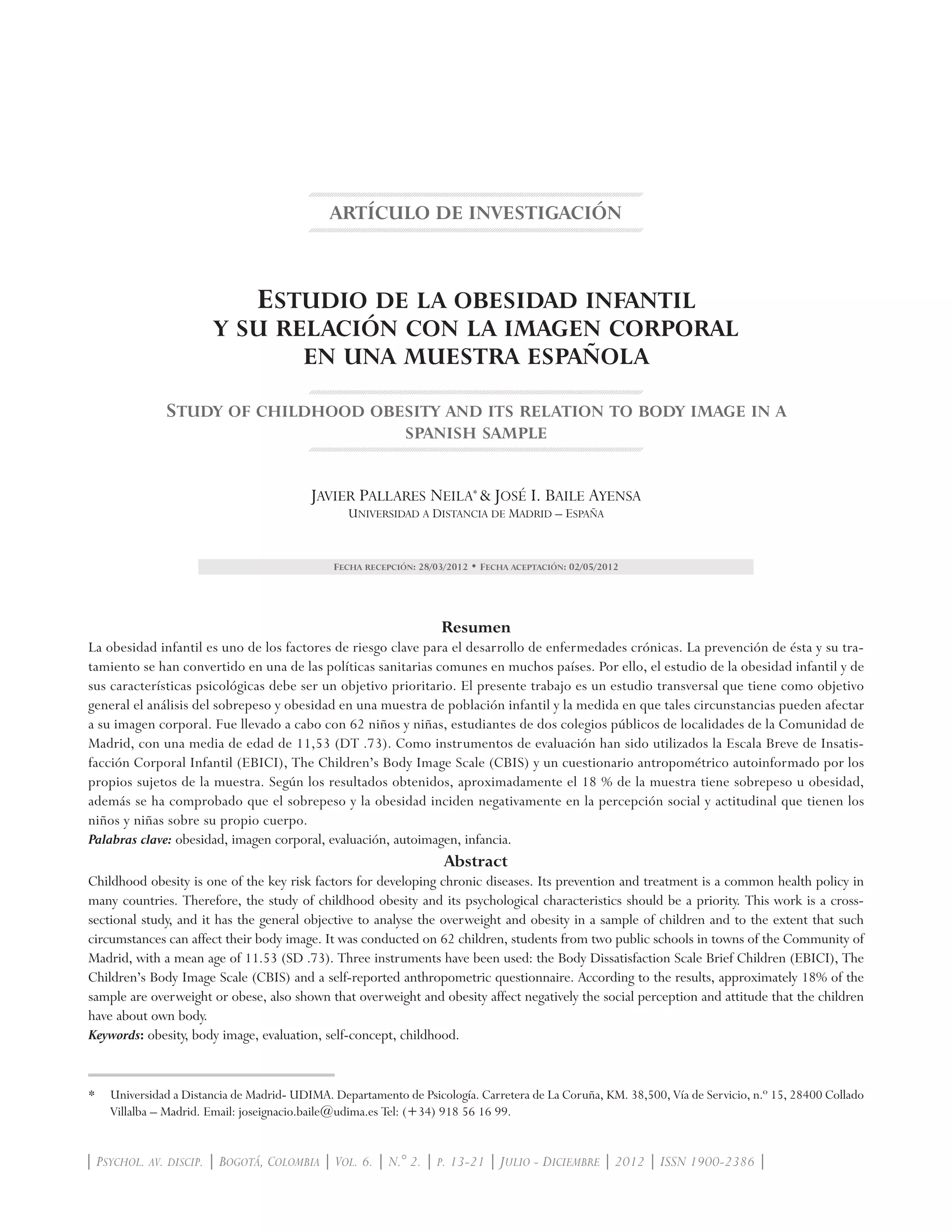 ARTÍCULO DE INVESTIGACIÓN
Estudio de la obesidad infantil
y su relación con la imagen corporal
en una muestra española
Study of childhood obesity and its relation to body image in a
spanish sample
Javier Pallares Neila*
& José I. Baile Ayensa
Universidad a Distancia de Madrid – España
Fecha recepción: 28/03/2012 • Fecha aceptación: 02/05/2012
Resumen
La obesidad infantil es uno de los factores de riesgo clave para el desarrollo de enfermedades crónicas. La prevención de ésta y su tra-
tamiento se han convertido en una de las políticas sanitarias comunes en muchos países. Por ello, el estudio de la obesidad infantil y de
sus características psicológicas debe ser un objetivo prioritario. El presente trabajo es un estudio transversal que tiene como objetivo
general el análisis del sobrepeso y obesidad en una muestra de población infantil y la medida en que tales circunstancias pueden afectar
a su imagen corporal. Fue llevado a cabo con 62 niños y niñas, estudiantes de dos colegios públicos de localidades de la Comunidad de
Madrid, con una media de edad de 11,53 (DT .73). Como instrumentos de evaluación han sido utilizados la Escala Breve de Insatis-
facción Corporal Infantil (EBICI), The Children’s Body Image Scale (CBIS) y un cuestionario antropométrico autoinformado por los
propios sujetos de la muestra. Según los resultados obtenidos, aproximadamente el 18 % de la muestra tiene sobrepeso u obesidad,
además se ha comprobado que el sobrepeso y la obesidad inciden negativamente en la percepción social y actitudinal que tienen los
niños y niñas sobre su propio cuerpo.
Palabras clave: obesidad, imagen corporal, evaluación, autoimagen, infancia.
Abstract
Childhood obesity is one of the key risk factors for developing chronic diseases. Its prevention and treatment is a common health policy in
many countries. Therefore, the study of childhood obesity and its psychological characteristics should be a priority. This work is a cross-
sectional study, and it has the general objective to analyse the overweight and obesity in a sample of children and to the extent that such
circumstances can affect their body image. It was conducted on 62 children, students from two public schools in towns of the Community of
Madrid, with a mean age of 11.53 (SD .73). Three instruments have been used: the Body Dissatisfaction Scale Brief Children (EBICI), The
Children’s Body Image Scale (CBIS) and a self-reported anthropometric questionnaire. According to the results, approximately 18% of the
sample are overweight or obese, also shown that overweight and obesity affect negatively the social perception and attitude that the children
have about own body.
Keywords: obesity, body image, evaluation, self-concept, childhood.
*	 Universidad a Distancia de Madrid- UDIMA. Departamento de Psicología. Carretera de La Coruña, KM. 38,500, Vía de Servicio, n.º 15, 28400 Collado
Villalba – Madrid. Email: joseignacio.baile@udima.es Tel: (+34) 918 56 16 99.
| Psychol. av. discip. | Bogotá, Colombia | Vol. 6. | N.° 2. | p. 13-21 | Julio - Diciembre | 2012 | ISSN 1900-2386 |
 