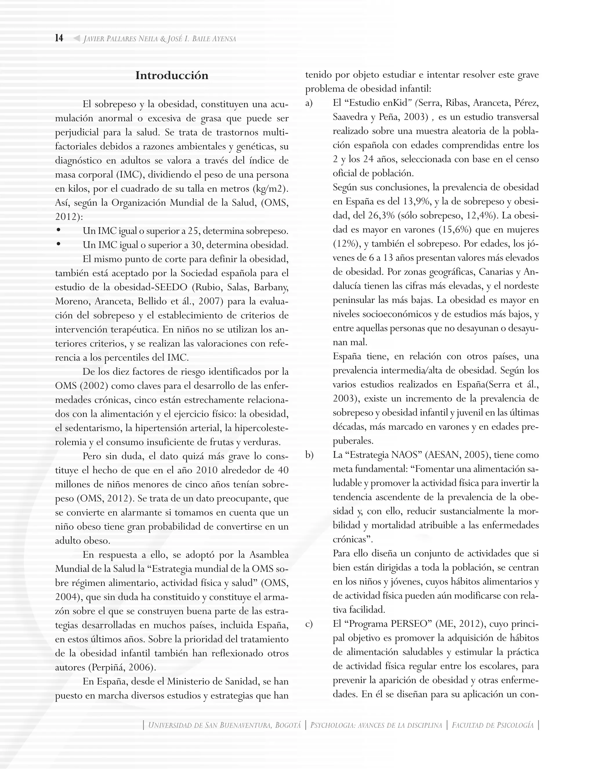 14
| Universidad de San Buenaventura, Bogotá | Psychologia: avances de la disciplina | Facultad de Psicología |
Javier Pallares Neila & José I. Baile Ayensa
Introducción
El sobrepeso y la obesidad, constituyen una acu-
mulación anormal o excesiva de grasa que puede ser
perjudicial para la salud. Se trata de trastornos multi-
factoriales debidos a razones ambientales y genéticas, su
diagnóstico en adultos se valora a través del índice de
masa corporal (IMC), dividiendo el peso de una persona
en kilos, por el cuadrado de su talla en metros (kg/m2).
Así, según la Organización Mundial de la Salud, (OMS,
2012):
•	 Un IMC igual o superior a 25, determina sobrepeso.
•	 Un IMC igual o superior a 30, determina obesidad.
El mismo punto de corte para definir la obesidad,
también está aceptado por la Sociedad española para el
estudio de la obesidad-SEEDO (Rubio, Salas, Barbany,
Moreno, Aranceta, Bellido et ál., 2007) para la evalua-
ción del sobrepeso y el establecimiento de criterios de
intervención terapéutica. En niños no se utilizan los an-
teriores criterios, y se realizan las valoraciones con refe-
rencia a los percentiles del IMC.
De los diez factores de riesgo identificados por la
OMS (2002) como claves para el desarrollo de las enfer-
medades crónicas, cinco están estrechamente relaciona-
dos con la alimentación y el ejercicio físico: la obesidad,
el sedentarismo, la hipertensión arterial, la hipercoleste-
rolemia y el consumo insuficiente de frutas y verduras.
Pero sin duda, el dato quizá más grave lo cons-
tituye el hecho de que en el año 2010 alrededor de 40
millones de niños menores de cinco años tenían sobre-
peso (OMS, 2012). Se trata de un dato preocupante, que
se convierte en alarmante si tomamos en cuenta que un
niño obeso tiene gran probabilidad de convertirse en un
adulto obeso.
En respuesta a ello, se adoptó por la Asamblea
Mundial de la Salud la “Estrategia mundial de la OMS so-
bre régimen alimentario, actividad física y salud” (OMS,
2004), que sin duda ha constituido y constituye el arma-
zón sobre el que se construyen buena parte de las estra-
tegias desarrolladas en muchos países, incluida España,
en estos últimos años. Sobre la prioridad del tratamiento
de la obesidad infantil también han reflexionado otros
autores (Perpiñá, 2006).
En España, desde el Ministerio de Sanidad, se han
puesto en marcha diversos estudios y estrategias que han
tenido por objeto estudiar e intentar resolver este grave
problema de obesidad infantil:
a)	 El “Estudio enKid” (Serra, Ribas, Aranceta, Pérez,
Saavedra y Peña, 2003) , es un estudio transversal
realizado sobre una muestra aleatoria de la pobla-
ción española con edades comprendidas entre los
2 y los 24 años, seleccionada con base en el censo
oficial de población.
	 Según sus conclusiones, la prevalencia de obesidad
en España es del 13,9%, y la de sobrepeso y obesi-
dad, del 26,3% (sólo sobrepeso, 12,4%). La obesi-
dad es mayor en varones (15,6%) que en mujeres
(12%), y también el sobrepeso. Por edades, los jó-
venes de 6 a 13 años presentan valores más elevados
de obesidad. Por zonas geográficas, Canarias y An-
dalucía tienen las cifras más elevadas, y el nordeste
peninsular las más bajas. La obesidad es mayor en
niveles socioeconómicos y de estudios más bajos, y
entre aquellas personas que no desayunan o desayu-
nan mal.
	 España tiene, en relación con otros países, una
prevalencia intermedia/alta de obesidad. Según los
varios estudios realizados en España(Serra et ál.,
2003), existe un incremento de la prevalencia de
sobrepeso y obesidad infantil y juvenil en las últimas
décadas, más marcado en varones y en edades pre-
puberales.
b) 	 La “Estrategia NAOS” (AESAN, 2005), tiene como
meta fundamental: “Fomentar una alimentación sa-
ludable y promover la actividad física para invertir la
tendencia ascendente de la prevalencia de la obe-
sidad y, con ello, reducir sustancialmente la mor-
bilidad y mortalidad atribuible a las enfermedades
crónicas”.
	 Para ello diseña un conjunto de actividades que si
bien están dirigidas a toda la población, se centran
en los niños y jóvenes, cuyos hábitos alimentarios y
de actividad física pueden aún modificarse con rela-
tiva facilidad.
c) 	 El “Programa PERSEO” (ME, 2012), cuyo princi-
pal objetivo es promover la adquisición de hábitos
de alimentación saludables y estimular la práctica
de actividad física regular entre los escolares, para
prevenir la aparición de obesidad y otras enferme-
dades. En él se diseñan para su aplicación un con-
 
