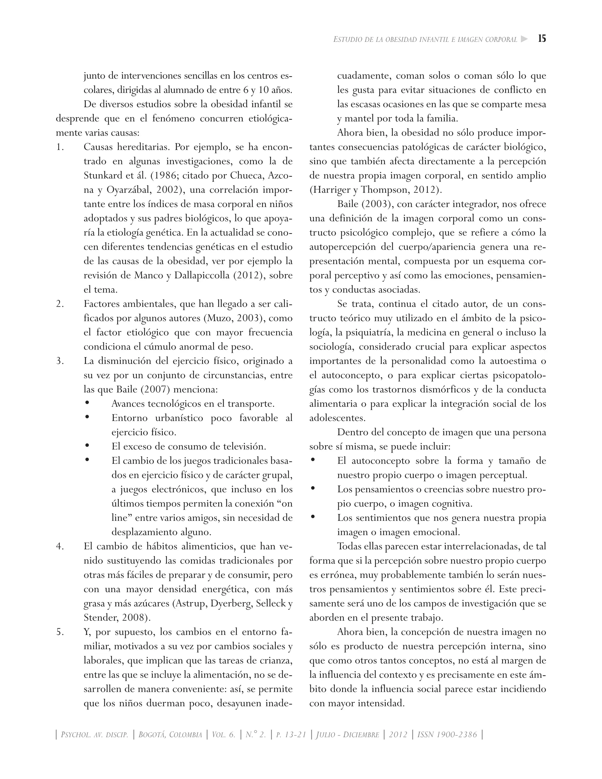 15Estudio de la obesidad infantil e imagen corporal
| Psychol. av. discip. | Bogotá, Colombia | Vol. 6. | N.° 2. | p. 13-21 | Julio - Diciembre | 2012 | ISSN 1900-2386 |
junto de intervenciones sencillas en los centros es-
colares, dirigidas al alumnado de entre 6 y 10 años.
De diversos estudios sobre la obesidad infantil se
desprende que en el fenómeno concurren etiológica-
mente varias causas:
1. 	 Causas hereditarias. Por ejemplo, se ha encon-
trado en algunas investigaciones, como la de
Stunkard et ál. (1986; citado por Chueca, Azco-
na y Oyarzábal, 2002), una correlación impor-
tante entre los índices de masa corporal en niños
adoptados y sus padres biológicos, lo que apoya-
ría la etiología genética. En la actualidad se cono-
cen diferentes tendencias genéticas en el estudio
de las causas de la obesidad, ver por ejemplo la
revisión de Manco y Dallapiccolla (2012), sobre
el tema.
2.	 Factores ambientales, que han llegado a ser cali-
ficados por algunos autores (Muzo, 2003), como
el factor etiológico que con mayor frecuencia
condiciona el cúmulo anormal de peso.
3.	 La disminución del ejercicio físico, originado a
su vez por un conjunto de circunstancias, entre
las que Baile (2007) menciona:
•	 Avances tecnológicos en el transporte.
•	 Entorno urbanístico poco favorable al
ejercicio físico.
•	 El exceso de consumo de televisión.
•	 El cambio de los juegos tradicionales basa-
dos en ejercicio físico y de carácter grupal,
a juegos electrónicos, que incluso en los
últimos tiempos permiten la conexión “on
line” entre varios amigos, sin necesidad de
desplazamiento alguno.
4.	 El cambio de hábitos alimenticios, que han ve-
nido sustituyendo las comidas tradicionales por
otras más fáciles de preparar y de consumir, pero
con una mayor densidad energética, con más
grasa y más azúcares (Astrup, Dyerberg, Selleck y
Stender, 2008).
5. 	 Y, por supuesto, los cambios en el entorno fa-
miliar, motivados a su vez por cambios sociales y
laborales, que implican que las tareas de crianza,
entre las que se incluye la alimentación, no se de-
sarrollen de manera conveniente: así, se permite
que los niños duerman poco, desayunen inade-
cuadamente, coman solos o coman sólo lo que
les gusta para evitar situaciones de conflicto en
las escasas ocasiones en las que se comparte mesa
y mantel por toda la familia.
Ahora bien, la obesidad no sólo produce impor-
tantes consecuencias patológicas de carácter biológico,
sino que también afecta directamente a la percepción
de nuestra propia imagen corporal, en sentido amplio
(Harriger y Thompson, 2012).
Baile (2003), con carácter integrador, nos ofrece
una definición de la imagen corporal como un cons-
tructo psicológico complejo, que se refiere a cómo la
autopercepción del cuerpo/apariencia genera una re-
presentación mental, compuesta por un esquema cor-
poral perceptivo y así como las emociones, pensamien-
tos y conductas asociadas.
Se trata, continua el citado autor, de un cons-
tructo teórico muy utilizado en el ámbito de la psico-
logía, la psiquiatría, la medicina en general o incluso la
sociología, considerado crucial para explicar aspectos
importantes de la personalidad como la autoestima o
el autoconcepto, o para explicar ciertas psicopatolo-
gías como los trastornos dismórficos y de la conducta
alimentaria o para explicar la integración social de los
adolescentes.
Dentro del concepto de imagen que una persona
sobre sí misma, se puede incluir:
•	 El autoconcepto sobre la forma y tamaño de
nuestro propio cuerpo o imagen perceptual.
•	 Los pensamientos o creencias sobre nuestro pro-
pio cuerpo, o imagen cognitiva.
•	 Los sentimientos que nos genera nuestra propia
imagen o imagen emocional.
Todas ellas parecen estar interrelacionadas, de tal
forma que si la percepción sobre nuestro propio cuerpo
es errónea, muy probablemente también lo serán nues-
tros pensamientos y sentimientos sobre él. Este preci-
samente será uno de los campos de investigación que se
aborden en el presente trabajo.
Ahora bien, la concepción de nuestra imagen no
sólo es producto de nuestra percepción interna, sino
que como otros tantos conceptos, no está al margen de
la influencia del contexto y es precisamente en este ám-
bito donde la influencia social parece estar incidiendo
con mayor intensidad.
 