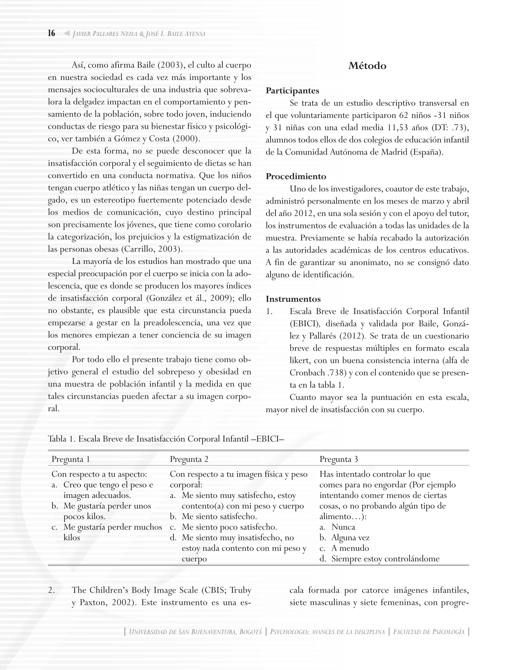 16
| Universidad de San Buenaventura, Bogotá | Psychologia: avances de la disciplina | Facultad de Psicología |
Javier Pallares Neila & José I. Baile Ayensa
Así, como afirma Baile (2003), el culto al cuerpo
en nuestra sociedad es cada vez más importante y los
mensajes socioculturales de una industria que sobreva-
lora la delgadez impactan en el comportamiento y pen-
samiento de la población, sobre todo joven, induciendo
conductas de riesgo para su bienestar físico y psicológi-
co, ver también a Gómez y Costa (2000).
De esta forma, no se puede desconocer que la
insatisfacción corporal y el seguimiento de dietas se han
convertido en una conducta normativa. Que los niños
tengan cuerpo atlético y las niñas tengan un cuerpo del-
gado, es un estereotipo fuertemente potenciado desde
los medios de comunicación, cuyo destino principal
son precisamente los jóvenes, que tiene como corolario
la categorización, los prejuicios y la estigmatización de
las personas obesas (Carrillo, 2003).
La mayoría de los estudios han mostrado que una
especial preocupación por el cuerpo se inicia con la ado-
lescencia, que es donde se producen los mayores índices
de insatisfacción corporal (González et ál., 2009); ello
no obstante, es plausible que esta circunstancia pueda
empezarse a gestar en la preadolescencia, una vez que
los menores empiezan a tener conciencia de su imagen
corporal.
Por todo ello el presente trabajo tiene como ob-
jetivo general el estudio del sobrepeso y obesidad en
una muestra de población infantil y la medida en que
tales circunstancias pueden afectar a su imagen corpo-
ral.
Método
Participantes
Se trata de un estudio descriptivo transversal en
el que voluntariamente participaron 62 niños -31 niños
y 31 niñas con una edad media 11,53 años (DT: .73),
alumnos todos ellos de dos colegios de educación infantil
de la Comunidad Autónoma de Madrid (España).
Procedimiento
Uno de los investigadores, coautor de este trabajo,
administró personalmente en los meses de marzo y abril
del año 2012, en una sola sesión y con el apoyo del tutor,
los instrumentos de evaluación a todas las unidades de la
muestra. Previamente se había recabado la autorización
a las autoridades académicas de los centros educativos.
A fin de garantizar su anonimato, no se consignó dato
alguno de identificación.
Instrumentos
1.	 Escala Breve de Insatisfacción Corporal Infantil
(EBICI), diseñada y validada por Baile, Gonzá-
lez y Pallarés (2012). Se trata de un cuestionario
breve de respuestas múltiples en formato escala
likert, con un buena consistencia interna (alfa de
Cronbach .738) y con el contenido que se presen-
ta en la tabla 1.
Cuanto mayor sea la puntuación en esta escala,
mayor nivel de insatisfacción con su cuerpo.
Tabla 1. Escala Breve de Insatisfacción Corporal Infantil –EBICI–
Pregunta 1 Pregunta 2 Pregunta 3
Con respecto a tu aspecto:
a.	 Creo que tengo el peso e
imagen adecuados.
b.	 Me gustaría perder unos
pocos kilos.
c.	 Me gustaría perder muchos
kilos
Con respecto a tu imagen física y peso
corporal:
a.	 Me siento muy satisfecho, estoy
contento(a) con mi peso y cuerpo
b.	 Me siento satisfecho.
c.	 Me siento poco satisfecho.
d.	 Me siento muy insatisfecho, no
estoy nada contento con mi peso y
cuerpo
Has intentado controlar lo que
comes para no engordar (Por ejemplo
intentando comer menos de ciertas
cosas, o no probando algún tipo de
alimento…):
a.	 Nunca
b.	 Alguna vez
c.	 A menudo
d.	 Siempre estoy controlándome
2.	 The Children’s Body Image Scale (CBIS; Truby
y Paxton, 2002). Este instrumento es una es-
cala formada por catorce imágenes infantiles,
siete masculinas y siete femeninas, con progre-
 