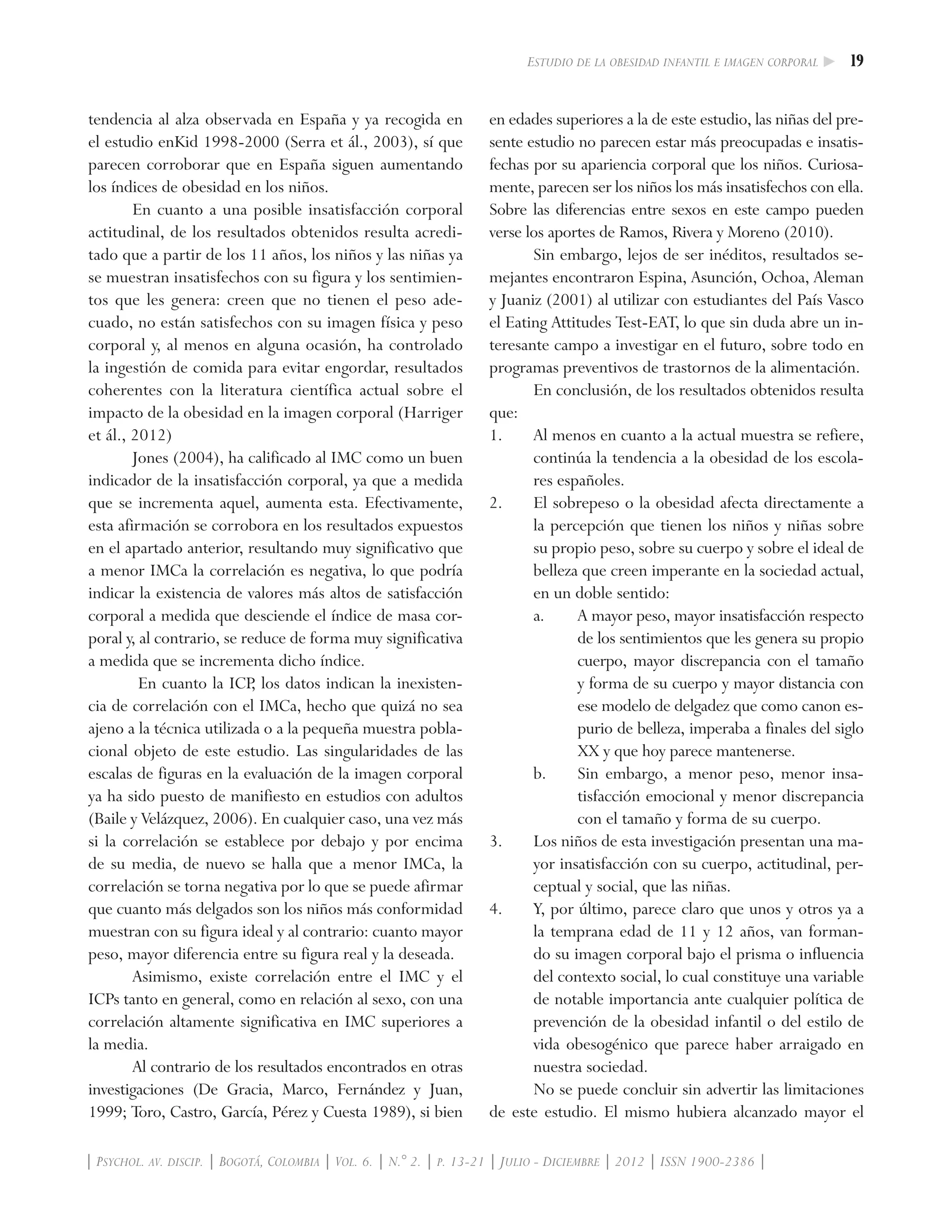19Estudio de la obesidad infantil e imagen corporal
| Psychol. av. discip. | Bogotá, Colombia | Vol. 6. | N.° 2. | p. 13-21 | Julio - Diciembre | 2012 | ISSN 1900-2386 |
tendencia al alza observada en España y ya recogida en
el estudio enKid 1998-2000 (Serra et ál., 2003), sí que
parecen corroborar que en España siguen aumentando
los índices de obesidad en los niños.
En cuanto a una posible insatisfacción corporal
actitudinal, de los resultados obtenidos resulta acredi-
tado que a partir de los 11 años, los niños y las niñas ya
se muestran insatisfechos con su figura y los sentimien-
tos que les genera: creen que no tienen el peso ade-
cuado, no están satisfechos con su imagen física y peso
corporal y, al menos en alguna ocasión, ha controlado
la ingestión de comida para evitar engordar, resultados
coherentes con la literatura científica actual sobre el
impacto de la obesidad en la imagen corporal (Harriger
et ál., 2012)
Jones (2004), ha calificado al IMC como un buen
indicador de la insatisfacción corporal, ya que a medida
que se incrementa aquel, aumenta esta. Efectivamente,
esta afirmación se corrobora en los resultados expuestos
en el apartado anterior, resultando muy significativo que
a menor IMCa la correlación es negativa, lo que podría
indicar la existencia de valores más altos de satisfacción
corporal a medida que desciende el índice de masa cor-
poral y, al contrario, se reduce de forma muy significativa
a medida que se incrementa dicho índice.
En cuanto la ICP, los datos indican la inexisten-
cia de correlación con el IMCa, hecho que quizá no sea
ajeno a la técnica utilizada o a la pequeña muestra pobla-
cional objeto de este estudio. Las singularidades de las
escalas de figuras en la evaluación de la imagen corporal
ya ha sido puesto de manifiesto en estudios con adultos
(Baile y Velázquez, 2006). En cualquier caso, una vez más
si la correlación se establece por debajo y por encima
de su media, de nuevo se halla que a menor IMCa, la
correlación se torna negativa por lo que se puede afirmar
que cuanto más delgados son los niños más conformidad
muestran con su figura ideal y al contrario: cuanto mayor
peso, mayor diferencia entre su figura real y la deseada.
Asimismo, existe correlación entre el IMC y el
ICPs tanto en general, como en relación al sexo, con una
correlación altamente significativa en IMC superiores a
la media.
Al contrario de los resultados encontrados en otras
investigaciones (De Gracia, Marco, Fernández y Juan,
1999; Toro, Castro, García, Pérez y Cuesta 1989), si bien
en edades superiores a la de este estudio, las niñas del pre-
sente estudio no parecen estar más preocupadas e insatis-
fechas por su apariencia corporal que los niños. Curiosa-
mente, parecen ser los niños los más insatisfechos con ella.
Sobre las diferencias entre sexos en este campo pueden
verse los aportes de Ramos, Rivera y Moreno (2010).
Sin embargo, lejos de ser inéditos, resultados se-
mejantes encontraron Espina, Asunción, Ochoa, Aleman
y Juaniz (2001) al utilizar con estudiantes del País Vasco
el Eating Attitudes Test-EAT, lo que sin duda abre un in-
teresante campo a investigar en el futuro, sobre todo en
programas preventivos de trastornos de la alimentación.
En conclusión, de los resultados obtenidos resulta
que:
1.	 Al menos en cuanto a la actual muestra se refiere,
continúa la tendencia a la obesidad de los escola-
res españoles.
2.	 El sobrepeso o la obesidad afecta directamente a
la percepción que tienen los niños y niñas sobre
su propio peso, sobre su cuerpo y sobre el ideal de
belleza que creen imperante en la sociedad actual,
en un doble sentido:
a.	 A mayor peso, mayor insatisfacción respecto
de los sentimientos que les genera su propio
cuerpo, mayor discrepancia con el tamaño
y forma de su cuerpo y mayor distancia con
ese modelo de delgadez que como canon es-
purio de belleza, imperaba a finales del siglo
XX y que hoy parece mantenerse.
b.	 Sin embargo, a menor peso, menor insa-
tisfacción emocional y menor discrepancia
con el tamaño y forma de su cuerpo.
3.	 Los niños de esta investigación presentan una ma-
yor insatisfacción con su cuerpo, actitudinal, per-
ceptual y social, que las niñas.
4.	 Y, por último, parece claro que unos y otros ya a
la temprana edad de 11 y 12 años, van forman-
do su imagen corporal bajo el prisma o influencia
del contexto social, lo cual constituye una variable
de notable importancia ante cualquier política de
prevención de la obesidad infantil o del estilo de
vida obesogénico que parece haber arraigado en
nuestra sociedad.
No se puede concluir sin advertir las limitaciones
de este estudio. El mismo hubiera alcanzado mayor el
 
