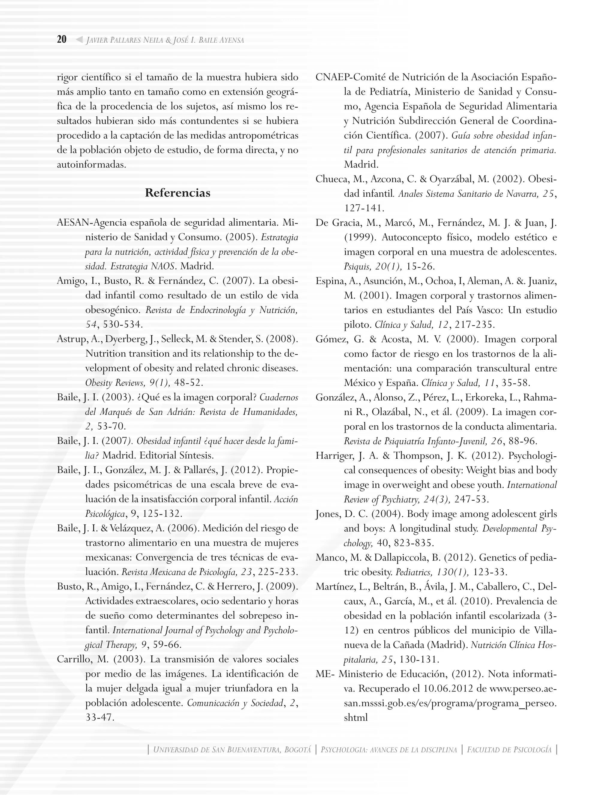 20
| Universidad de San Buenaventura, Bogotá | Psychologia: avances de la disciplina | Facultad de Psicología |
Javier Pallares Neila & José I. Baile Ayensa
rigor científico si el tamaño de la muestra hubiera sido
más amplio tanto en tamaño como en extensión geográ-
fica de la procedencia de los sujetos, así mismo los re-
sultados hubieran sido más contundentes si se hubiera
procedido a la captación de las medidas antropométricas
de la población objeto de estudio, de forma directa, y no
autoinformadas.
Referencias
AESAN-Agencia española de seguridad alimentaria. Mi-
nisterio de Sanidad y Consumo. (2005). Estrategia
para la nutrición, actividad física y prevención de la obe-
sidad. Estrategia NAOS. Madrid.
Amigo, I., Busto, R. & Fernández, C. (2007). La obesi-
dad infantil como resultado de un estilo de vida
obesogénico. Revista de Endocrinología y Nutrición,
54, 530-534.
Astrup, A., Dyerberg, J., Selleck, M. & Stender, S. (2008).
Nutrition transition and its relationship to the de-
velopment of obesity and related chronic diseases.
Obesity Reviews, 9(1), 48-52.
Baile, J. I. (2003). ¿Qué es la imagen corporal? Cuadernos
del Marqués de San Adrián: Revista de Humanidades,
2, 53-70.
Baile, J. I. (2007). Obesidad infantil ¿qué hacer desde la fami-
lia? Madrid. Editorial Síntesis.
Baile, J. I., González, M. J. & Pallarés, J. (2012). Propie-
dades psicométricas de una escala breve de eva-
luación de la insatisfacción corporal infantil. Acción
Psicológica, 9, 125-132.
Baile, J. I. & Velázquez, A. (2006). Medición del riesgo de
trastorno alimentario en una muestra de mujeres
mexicanas: Convergencia de tres técnicas de eva-
luación. Revista Mexicana de Psicología, 23, 225-233.
Busto, R., Amigo, I., Fernández, C. & Herrero, J. (2009).
Actividades extraescolares, ocio sedentario y horas
de sueño como determinantes del sobrepeso in-
fantil. International Journal of Psychology and Psycholo-
gical Therapy, 9, 59-66.
Carrillo, M. (2003). La transmisión de valores sociales
por medio de las imágenes. La identificación de
la mujer delgada igual a mujer triunfadora en la
población adolescente. Comunicación y Sociedad, 2,
33-47.
CNAEP-Comité de Nutrición de la Asociación Españo-
la de Pediatría, Ministerio de Sanidad y Consu-
mo, Agencia Española de Seguridad Alimentaria
y Nutrición Subdirección General de Coordina-
ción Científica. (2007). Guía sobre obesidad infan-
til para profesionales sanitarios de atención primaria.
Madrid.
Chueca, M., Azcona, C. & Oyarzábal, M. (2002). Obesi-
dad infantil. Anales Sistema Sanitario de Navarra, 25,
127-141.
De Gracia, M., Marcó, M., Fernández, M. J. & Juan, J.
(1999). Autoconcepto físico, modelo estético e
imagen corporal en una muestra de adolescentes.
Psiquis, 20(1), 15-26.
Espina, A., Asunción, M., Ochoa, I, Aleman, A. &. Juaniz,
M. (2001). Imagen corporal y trastornos alimen-
tarios en estudiantes del País Vasco: Un estudio
piloto. Clínica y Salud, 12, 217-235.
Gómez, G. & Acosta, M. V. (2000). Imagen corporal
como factor de riesgo en los trastornos de la ali-
mentación: una comparación transcultural entre
México y España. Clínica y Salud, 11, 35-58.
González, A., Alonso, Z., Pérez, L., Erkoreka, L., Rahma-
ni R., Olazábal, N., et ál. (2009). La imagen cor-
poral en los trastornos de la conducta alimentaria.
Revista de Psiquiatría Infanto-Juvenil, 26, 88-96.
Harriger, J. A. & Thompson, J. K. (2012). Psychologi-
cal consequences of obesity: Weight bias and body
image in overweight and obese youth. International
Review of Psychiatry, 24(3), 247-53.
Jones, D. C. (2004). Body image among adolescent girls
and boys: A longitudinal study. Developmental Psy-
chology, 40, 823-835.
Manco, M. & Dallapiccola, B. (2012). Genetics of pedia-
tric obesity. Pediatrics, 130(1), 123-33.
Martínez, L., Beltrán, B., Ávila, J. M., Caballero, C., Del-
caux, A., García, M., et ál. (2010). Prevalencia de
obesidad en la población infantil escolarizada (3-
12) en centros públicos del municipio de Villa-
nueva de la Cañada (Madrid). Nutrición Clínica Hos-
pitalaria, 25, 130-131.
ME- Ministerio de Educación, (2012). Nota informati-
va. Recuperado el 10.06.2012 de www.perseo.ae-
san.msssi.gob.es/es/programa/programa_perseo.
shtml
 