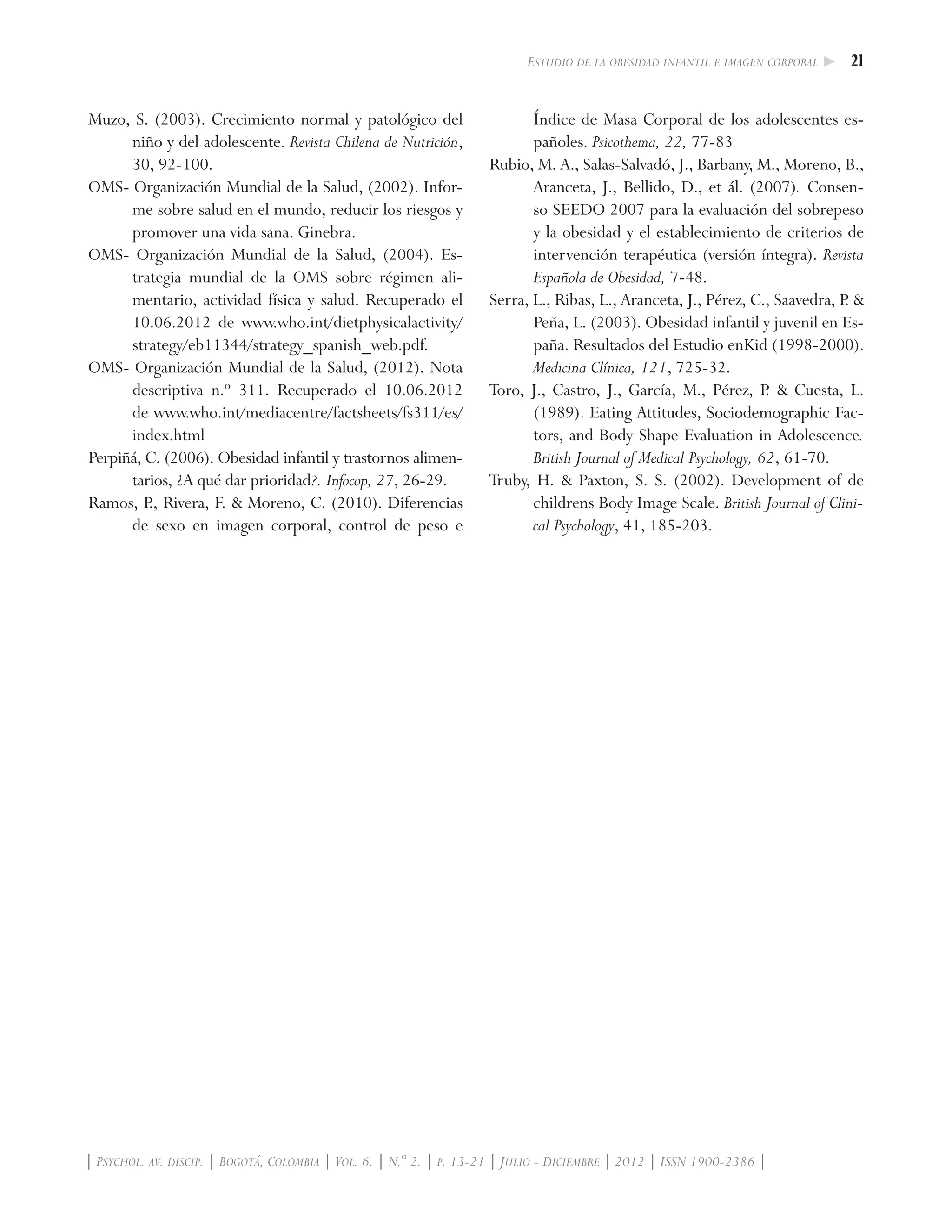 21Estudio de la obesidad infantil e imagen corporal
| Psychol. av. discip. | Bogotá, Colombia | Vol. 6. | N.° 2. | p. 13-21 | Julio - Diciembre | 2012 | ISSN 1900-2386 |
Muzo, S. (2003). Crecimiento normal y patológico del
niño y del adolescente. Revista Chilena de Nutrición,
30, 92-100.
OMS- Organización Mundial de la Salud, (2002). Infor-
me sobre salud en el mundo, reducir los riesgos y
promover una vida sana. Ginebra.
OMS- Organización Mundial de la Salud, (2004). Es-
trategia mundial de la OMS sobre régimen ali-
mentario, actividad física y salud. Recuperado el
10.06.2012 de www.who.int/dietphysicalactivity/
strategy/eb11344/strategy_spanish_web.pdf.
OMS- Organización Mundial de la Salud, (2012). Nota
descriptiva n.º 311. Recuperado el 10.06.2012
de www.who.int/mediacentre/factsheets/fs311/es/
index.html
Perpiñá, C. (2006). Obesidad infantil y trastornos alimen-
tarios, ¿A qué dar prioridad?. Infocop, 27, 26-29.
Ramos, P., Rivera, F. & Moreno, C. (2010). Diferencias
de sexo en imagen corporal, control de peso e
Índice de Masa Corporal de los adolescentes es-
pañoles. Psicothema, 22, 77-83
Rubio, M. A., Salas-Salvadó, J., Barbany, M., Moreno, B.,
Aranceta, J., Bellido, D., et ál. (2007). Consen-
so SEEDO 2007 para la evaluación del sobrepeso
y la obesidad y el establecimiento de criterios de
intervención terapéutica (versión íntegra). Revista
Española de Obesidad, 7-48.
Serra, L., Ribas, L., Aranceta, J., Pérez, C., Saavedra, P. &
Peña, L. (2003). Obesidad infantil y juvenil en Es-
paña. Resultados del Estudio enKid (1998-2000).
Medicina Clínica, 121, 725-32.
Toro, J., Castro, J., García, M., Pérez, P. & Cuesta, L.
(1989). ���������������������������������������Eating Attitudes, Sociodemographic Fac-
tors, and Body Shape Evaluation in Adolescence.
British Journal of Medical Psychology, 62, 61-70.
Truby, H. & Paxton, S. S. (2002). Development of de
childrens Body Image Scale. British Journal of Clini-
cal Psychology, 41, 185-203.
 