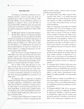 14
| Universidad de San Buenaventura, Bogotá | Psychologia: avances de la disciplina | Facultad de Psicología |
Javier Pallares Neila & José I. Baile Ayensa
Introducción
El sobrepeso y la obesidad, constituyen una acu-
mulación anormal o excesiva de grasa que puede ser
perjudicial para la salud. Se trata de trastornos multi-
factoriales debidos a razones ambientales y genéticas, su
diagnóstico en adultos se valora a través del índice de
masa corporal (IMC), dividiendo el peso de una persona
en kilos, por el cuadrado de su talla en metros (kg/m2).
Así, según la Organización Mundial de la Salud, (OMS,
2012):
•	 Un IMC igual o superior a 25, determina sobrepeso.
•	 Un IMC igual o superior a 30, determina obesidad.
El mismo punto de corte para definir la obesidad,
también está aceptado por la Sociedad española para el
estudio de la obesidad-SEEDO (Rubio, Salas, Barbany,
Moreno, Aranceta, Bellido et ál., 2007) para la evalua-
ción del sobrepeso y el establecimiento de criterios de
intervención terapéutica. En niños no se utilizan los an-
teriores criterios, y se realizan las valoraciones con refe-
rencia a los percentiles del IMC.
De los diez factores de riesgo identificados por la
OMS (2002) como claves para el desarrollo de las enfer-
medades crónicas, cinco están estrechamente relaciona-
dos con la alimentación y el ejercicio físico: la obesidad,
el sedentarismo, la hipertensión arterial, la hipercoleste-
rolemia y el consumo insuficiente de frutas y verduras.
Pero sin duda, el dato quizá más grave lo cons-
tituye el hecho de que en el año 2010 alrededor de 40
millones de niños menores de cinco años tenían sobre-
peso (OMS, 2012). Se trata de un dato preocupante, que
se convierte en alarmante si tomamos en cuenta que un
niño obeso tiene gran probabilidad de convertirse en un
adulto obeso.
En respuesta a ello, se adoptó por la Asamblea
Mundial de la Salud la “Estrategia mundial de la OMS so-
bre régimen alimentario, actividad física y salud” (OMS,
2004), que sin duda ha constituido y constituye el arma-
zón sobre el que se construyen buena parte de las estra-
tegias desarrolladas en muchos países, incluida España,
en estos últimos años. Sobre la prioridad del tratamiento
de la obesidad infantil también han reflexionado otros
autores (Perpiñá, 2006).
En España, desde el Ministerio de Sanidad, se han
puesto en marcha diversos estudios y estrategias que han
tenido por objeto estudiar e intentar resolver este grave
problema de obesidad infantil:
a)	 El “Estudio enKid” (Serra, Ribas, Aranceta, Pérez,
Saavedra y Peña, 2003) , es un estudio transversal
realizado sobre una muestra aleatoria de la pobla-
ción española con edades comprendidas entre los
2 y los 24 años, seleccionada con base en el censo
oficial de población.
	 Según sus conclusiones, la prevalencia de obesidad
en España es del 13,9%, y la de sobrepeso y obesi-
dad, del 26,3% (sólo sobrepeso, 12,4%). La obesi-
dad es mayor en varones (15,6%) que en mujeres
(12%), y también el sobrepeso. Por edades, los jó-
venes de 6 a 13 años presentan valores más elevados
de obesidad. Por zonas geográficas, Canarias y An-
dalucía tienen las cifras más elevadas, y el nordeste
peninsular las más bajas. La obesidad es mayor en
niveles socioeconómicos y de estudios más bajos, y
entre aquellas personas que no desayunan o desayu-
nan mal.
	 España tiene, en relación con otros países, una
prevalencia intermedia/alta de obesidad. Según los
varios estudios realizados en España(Serra et ál.,
2003), existe un incremento de la prevalencia de
sobrepeso y obesidad infantil y juvenil en las últimas
décadas, más marcado en varones y en edades pre-
puberales.
b) 	 La “Estrategia NAOS” (AESAN, 2005), tiene como
meta fundamental: “Fomentar una alimentación sa-
ludable y promover la actividad física para invertir la
tendencia ascendente de la prevalencia de la obe-
sidad y, con ello, reducir sustancialmente la mor-
bilidad y mortalidad atribuible a las enfermedades
crónicas”.
	 Para ello diseña un conjunto de actividades que si
bien están dirigidas a toda la población, se centran
en los niños y jóvenes, cuyos hábitos alimentarios y
de actividad física pueden aún modificarse con rela-
tiva facilidad.
c) 	 El “Programa PERSEO” (ME, 2012), cuyo princi-
pal objetivo es promover la adquisición de hábitos
de alimentación saludables y estimular la práctica
de actividad física regular entre los escolares, para
prevenir la aparición de obesidad y otras enferme-
dades. En él se diseñan para su aplicación un con-
 