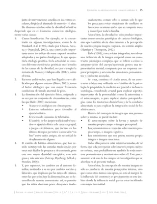 15Estudio de la obesidad infantil e imagen corporal
| Psychol. av. discip. | Bogotá, Colombia | Vol. 6. | N.° 2. | p. 13-21 | Julio - Diciembre | 2012 | ISSN 1900-2386 |
junto de intervenciones sencillas en los centros es-
colares, dirigidas al alumnado de entre 6 y 10 años.
De diversos estudios sobre la obesidad infantil se
desprende que en el fenómeno concurren etiológica-
mente varias causas:
1. 	 Causas hereditarias. Por ejemplo, se ha encon-
trado en algunas investigaciones, como la de
Stunkard et ál. (1986; citado por Chueca, Azco-
na y Oyarzábal, 2002), una correlación impor-
tante entre los índices de masa corporal en niños
adoptados y sus padres biológicos, lo que apoya-
ría la etiología genética. En la actualidad se cono-
cen diferentes tendencias genéticas en el estudio
de las causas de la obesidad, ver por ejemplo la
revisión de Manco y Dallapiccolla (2012), sobre
el tema.
2.	 Factores ambientales, que han llegado a ser cali-
ficados por algunos autores (Muzo, 2003), como
el factor etiológico que con mayor frecuencia
condiciona el cúmulo anormal de peso.
3.	 La disminución del ejercicio físico, originado a
su vez por un conjunto de circunstancias, entre
las que Baile (2007) menciona:
•	 Avances tecnológicos en el transporte.
•	 Entorno urbanístico poco favorable al
ejercicio físico.
•	 El exceso de consumo de televisión.
•	 El cambio de los juegos tradicionales basa-
dos en ejercicio físico y de carácter grupal,
a juegos electrónicos, que incluso en los
últimos tiempos permiten la conexión “on
line” entre varios amigos, sin necesidad de
desplazamiento alguno.
4.	 El cambio de hábitos alimenticios, que han ve-
nido sustituyendo las comidas tradicionales por
otras más fáciles de preparar y de consumir, pero
con una mayor densidad energética, con más
grasa y más azúcares (Astrup, Dyerberg, Selleck y
Stender, 2008).
5. 	 Y, por supuesto, los cambios en el entorno fa-
miliar, motivados a su vez por cambios sociales y
laborales, que implican que las tareas de crianza,
entre las que se incluye la alimentación, no se de-
sarrollen de manera conveniente: así, se permite
que los niños duerman poco, desayunen inade-
cuadamente, coman solos o coman sólo lo que
les gusta para evitar situaciones de conflicto en
las escasas ocasiones en las que se comparte mesa
y mantel por toda la familia.
Ahora bien, la obesidad no sólo produce impor-
tantes consecuencias patológicas de carácter biológico,
sino que también afecta directamente a la percepción
de nuestra propia imagen corporal, en sentido amplio
(Harriger y Thompson, 2012).
Baile (2003), con carácter integrador, nos ofrece
una definición de la imagen corporal como un cons-
tructo psicológico complejo, que se refiere a cómo la
autopercepción del cuerpo/apariencia genera una re-
presentación mental, compuesta por un esquema cor-
poral perceptivo y así como las emociones, pensamien-
tos y conductas asociadas.
Se trata, continua el citado autor, de un cons-
tructo teórico muy utilizado en el ámbito de la psico-
logía, la psiquiatría, la medicina en general o incluso la
sociología, considerado crucial para explicar aspectos
importantes de la personalidad como la autoestima o
el autoconcepto, o para explicar ciertas psicopatolo-
gías como los trastornos dismórficos y de la conducta
alimentaria o para explicar la integración social de los
adolescentes.
Dentro del concepto de imagen que una persona
sobre sí misma, se puede incluir:
•	 El autoconcepto sobre la forma y tamaño de
nuestro propio cuerpo o imagen perceptual.
•	 Los pensamientos o creencias sobre nuestro pro-
pio cuerpo, o imagen cognitiva.
•	 Los sentimientos que nos genera nuestra propia
imagen o imagen emocional.
Todas ellas parecen estar interrelacionadas, de tal
forma que si la percepción sobre nuestro propio cuerpo
es errónea, muy probablemente también lo serán nues-
tros pensamientos y sentimientos sobre él. Este preci-
samente será uno de los campos de investigación que se
aborden en el presente trabajo.
Ahora bien, la concepción de nuestra imagen no
sólo es producto de nuestra percepción interna, sino
que como otros tantos conceptos, no está al margen de
la influencia del contexto y es precisamente en este ám-
bito donde la influencia social parece estar incidiendo
con mayor intensidad.
 