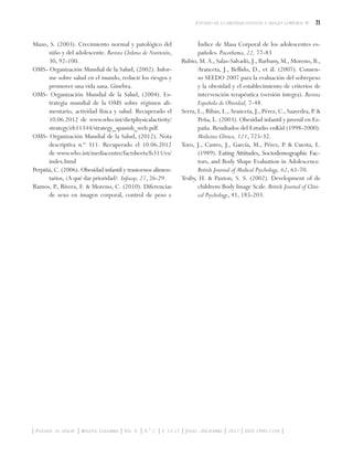 21Estudio de la obesidad infantil e imagen corporal
| Psychol. av. discip. | Bogotá, Colombia | Vol. 6. | N.° 2. | p. 13-21 | Julio - Diciembre | 2012 | ISSN 1900-2386 |
Muzo, S. (2003). Crecimiento normal y patológico del
niño y del adolescente. Revista Chilena de Nutrición,
30, 92-100.
OMS- Organización Mundial de la Salud, (2002). Infor-
me sobre salud en el mundo, reducir los riesgos y
promover una vida sana. Ginebra.
OMS- Organización Mundial de la Salud, (2004). Es-
trategia mundial de la OMS sobre régimen ali-
mentario, actividad física y salud. Recuperado el
10.06.2012 de www.who.int/dietphysicalactivity/
strategy/eb11344/strategy_spanish_web.pdf.
OMS- Organización Mundial de la Salud, (2012). Nota
descriptiva n.º 311. Recuperado el 10.06.2012
de www.who.int/mediacentre/factsheets/fs311/es/
index.html
Perpiñá, C. (2006). Obesidad infantil y trastornos alimen-
tarios, ¿A qué dar prioridad?. Infocop, 27, 26-29.
Ramos, P., Rivera, F. & Moreno, C. (2010). Diferencias
de sexo en imagen corporal, control de peso e
Índice de Masa Corporal de los adolescentes es-
pañoles. Psicothema, 22, 77-83
Rubio, M. A., Salas-Salvadó, J., Barbany, M., Moreno, B.,
Aranceta, J., Bellido, D., et ál. (2007). Consen-
so SEEDO 2007 para la evaluación del sobrepeso
y la obesidad y el establecimiento de criterios de
intervención terapéutica (versión íntegra). Revista
Española de Obesidad, 7-48.
Serra, L., Ribas, L., Aranceta, J., Pérez, C., Saavedra, P. &
Peña, L. (2003). Obesidad infantil y juvenil en Es-
paña. Resultados del Estudio enKid (1998-2000).
Medicina Clínica, 121, 725-32.
Toro, J., Castro, J., García, M., Pérez, P. & Cuesta, L.
(1989). ���������������������������������������Eating Attitudes, Sociodemographic Fac-
tors, and Body Shape Evaluation in Adolescence.
British Journal of Medical Psychology, 62, 61-70.
Truby, H. & Paxton, S. S. (2002). Development of de
childrens Body Image Scale. British Journal of Clini-
cal Psychology, 41, 185-203.
 