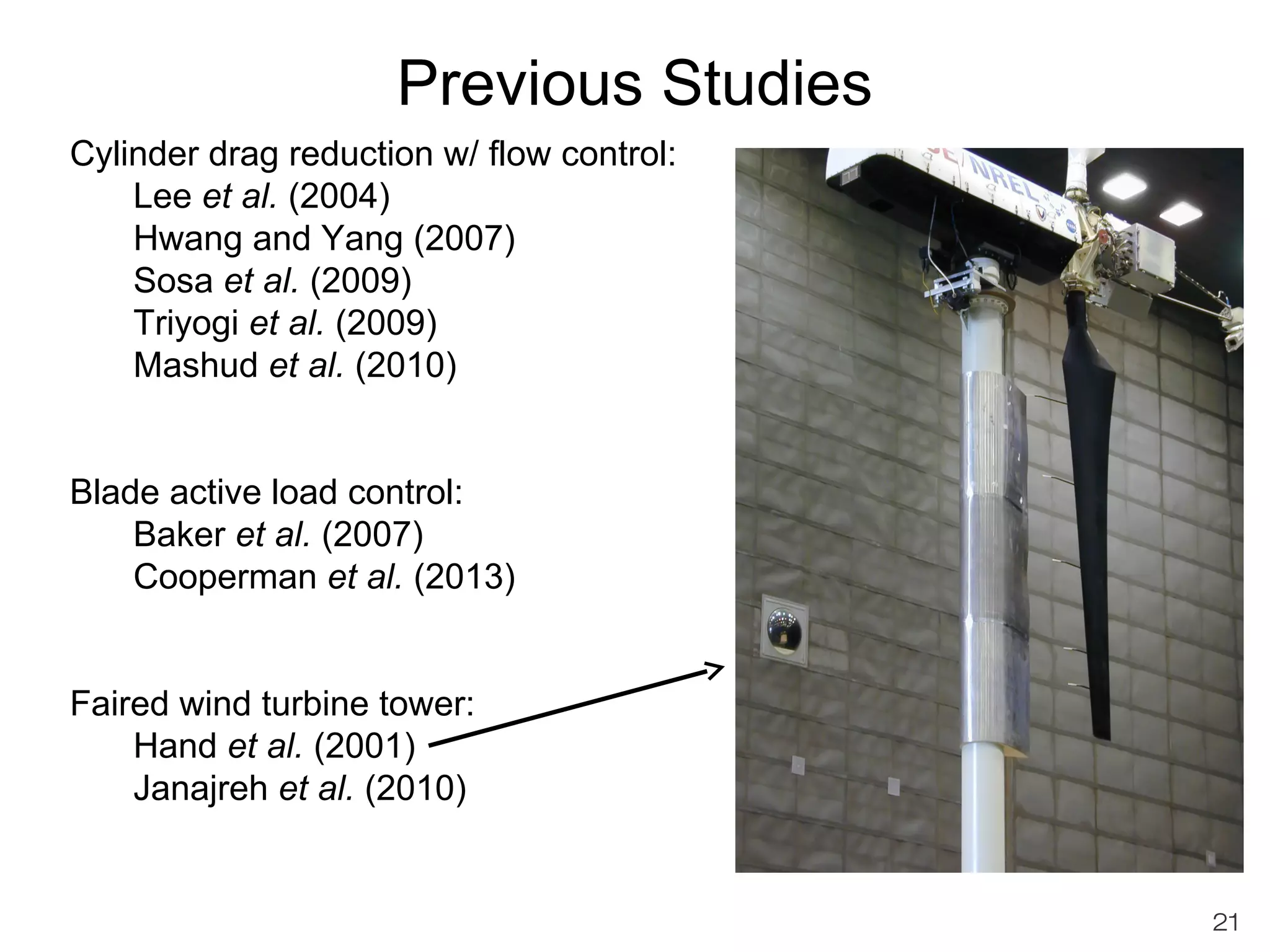 Previous Studies 
Cylinder drag reduction w/ flow control: 
Lee et al. (2004) 
Hwang and Yang (2007) 
Sosa et al. (2009) 
Triyogi et al. (2009) 
Mashud et al. (2010) 
Blade active load control: 
Baker et al. (2007) 
Cooperman et al. (2013) 
Faired wind turbine tower: 
Hand et al. (2001) 
Janajreh et al. (2010) 
21 
 