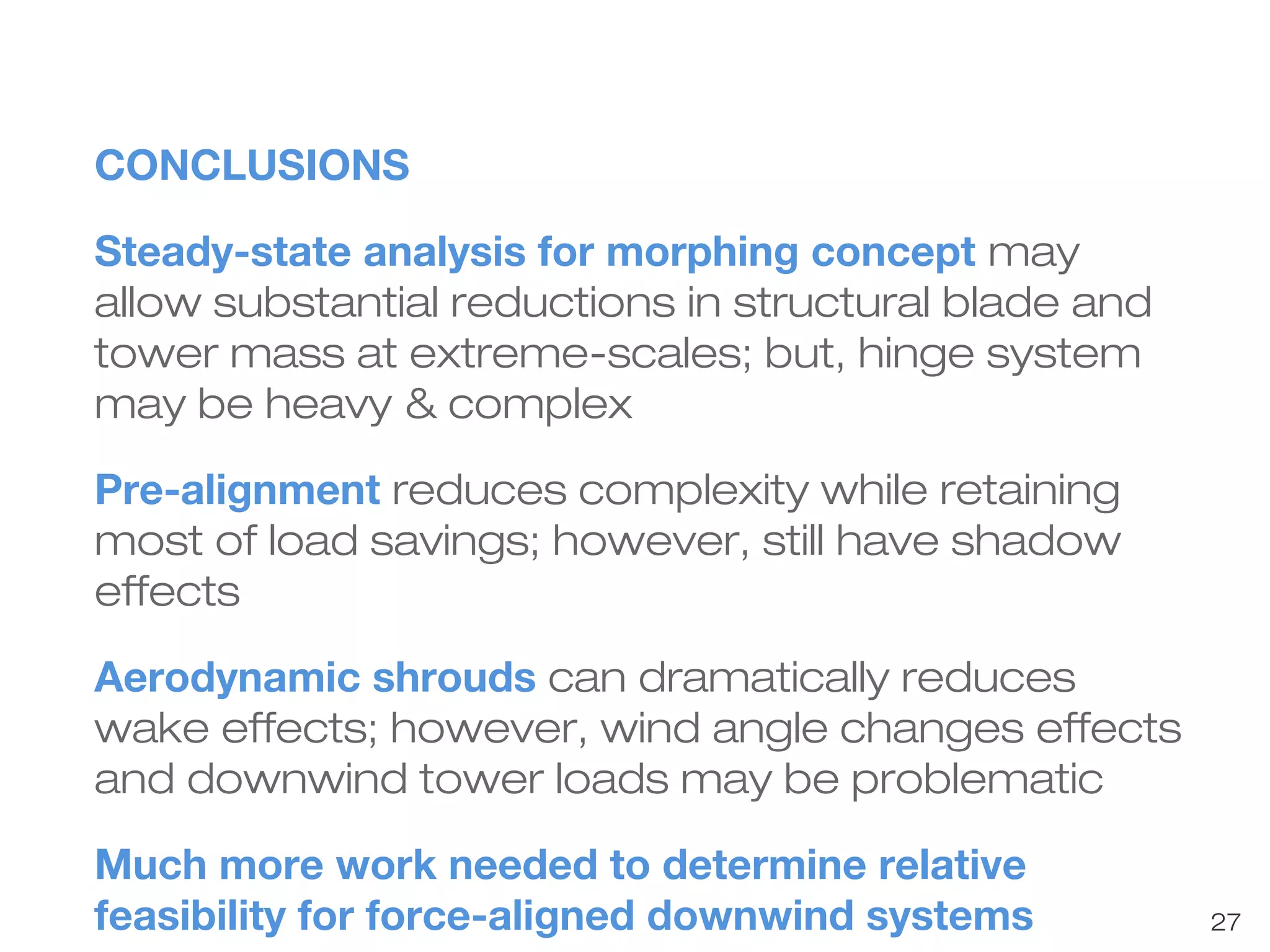 27 
CONCLUSIONS 
Steady-state analysis for morphing concept may 
allow substantial reductions in structural blade and 
tower mass at extreme-scales; but, hinge system 
may be heavy & complex 
Pre-alignment reduces complexity while retaining 
most of load savings; however, still have shadow 
effects 
Aerodynamic shrouds can dramatically reduces 
wake effects; however, wind angle changes effects 
and downwind tower loads may be problematic 
Much more work needed to determine relative 
feasibility for force-aligned downwind systems 
