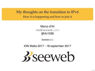 My thoughts on the transition to IPv6
How it is happening and how to join it
Marco d’Itri
<md@seeweb.it>
@rfc1036
Seeweb s.r.l.
ION Malta 2017 - 18 september 2017
1/13
 