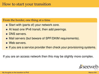 10/13
How to start your transition
From the border, one thing at a time
Start with (parts of) your network core.
At least one IPv6 transit, then add peerings.
DNS servers.
Mail servers (but beware of SPF/DKIM requirements).
Web servers.
If you are a service provider then check your provisioning systems.
If you are an access network then this may be slightly more complex.
My thoughts on the transition to IPv6 Marco d’Itri
 