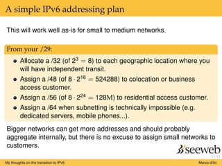 11/13
A simple IPv6 addressing plan
This will work well as-is for small to medium networks.
From your /29:
Allocate a /32 (of 23 = 8) to each geographic location where you
will have independent transit.
Assign a /48 (of 8 · 216 = 524288) to colocation or business
access customer.
Assign a /56 (of 8 · 224 = 128M) to residential access customer.
Assign a /64 when subnetting is technically impossible (e.g.
dedicated servers, mobile phones...).
Bigger networks can get more addresses and should probably
aggregate internally, but there is no excuse to assign small networks to
customers.
My thoughts on the transition to IPv6 Marco d’Itri
 