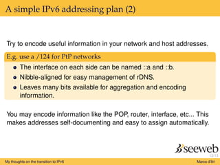 12/13
A simple IPv6 addressing plan (2)
Try to encode useful information in your network and host addresses.
E.g. use a /124 for PtP networks
The interface on each side can be named ::a and ::b.
Nibble-aligned for easy management of rDNS.
Leaves many bits available for aggregation and encoding
information.
You may encode information like the POP, router, interface, etc... This
makes addresses self-documenting and easy to assign automatically.
My thoughts on the transition to IPv6 Marco d’Itri
 