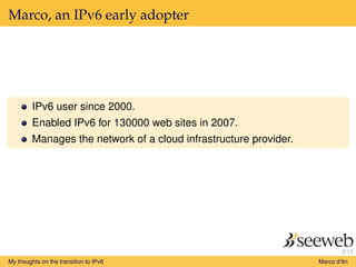 2/13
Marco, an IPv6 early adopter
IPv6 user since 2000.
Enabled IPv6 for 130000 web sites in 2007.
Manages the network of a cloud infrastructure provider.
My thoughts on the transition to IPv6 Marco d’Itri
 