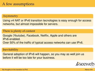 3/13
A few assumptions
Asymmetry
Using v4 NAT or IPv6 transition tecnologies is easy enough for access
networks, but almost impossible for servers.
There is plenty of content
Google (Youtube), Facebook, Netﬂix, Apple and others are
IPv6-enabled.
Over 50% of the trafﬁc of typical access networks can use IPv6.
Inevitability
General adoption of IPv6 will happen, so you may as well join us
before it will be too late for your business.
My thoughts on the transition to IPv6 Marco d’Itri
 