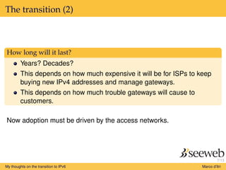 7/13
The transition (2)
How long will it last?
Years? Decades?
This depends on how much expensive it will be for ISPs to keep
buying new IPv4 addresses and manage gateways.
This depends on how much trouble gateways will cause to
customers.
Now adoption must be driven by the access networks.
My thoughts on the transition to IPv6 Marco d’Itri
 