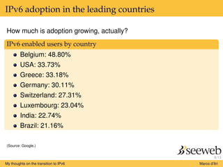 8/13
IPv6 adoption in the leading countries
How much is adoption growing, actually?
IPv6 enabled users by country
Belgium: 48.80%
USA: 33.73%
Greece: 33.18%
Germany: 30.11%
Switzerland: 27.31%
Luxembourg: 23.04%
India: 22.74%
Brazil: 21.16%
(Source: Google.)
My thoughts on the transition to IPv6 Marco d’Itri
 