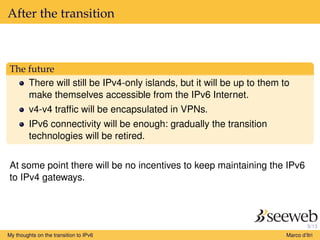 9/13
After the transition
The future
There will still be IPv4-only islands, but it will be up to them to
make themselves accessible from the IPv6 Internet.
v4-v4 trafﬁc will be encapsulated in VPNs.
IPv6 connectivity will be enough: gradually the transition
technologies will be retired.
At some point there will be no incentives to keep maintaining the IPv6
to IPv4 gateways.
My thoughts on the transition to IPv6 Marco d’Itri
 