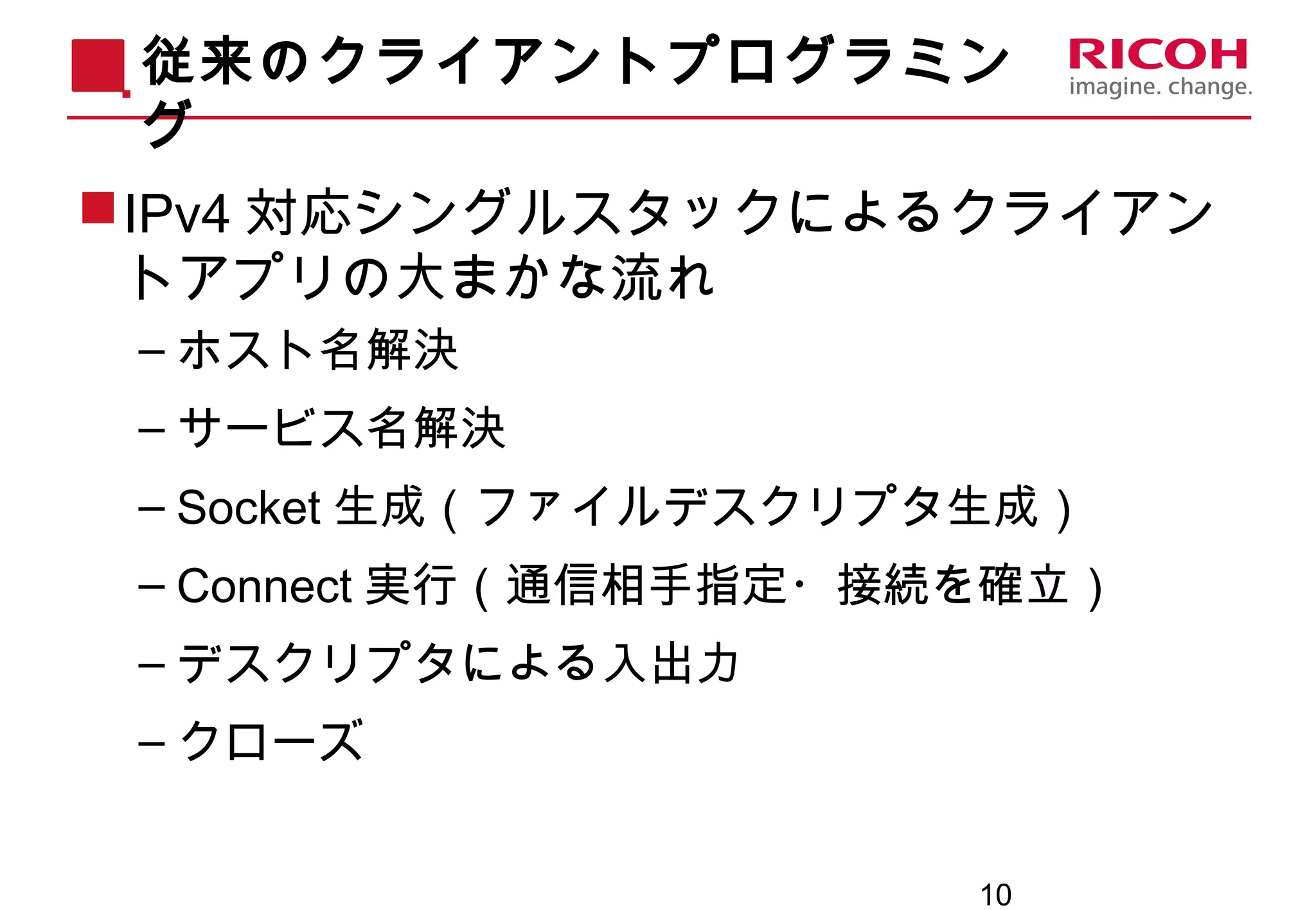 10
従来のクライアントプログラミン
グ
IPv4 対応シングルスタックによるクライアン
トアプリの大まかな流れ
– ホスト名解決
– サービス名解決
– Socket 生成（ファイルデスクリプタ生成）
– Connect 実行（通信相手指定・接続を確立）
– デスクリプタによる入出力
– クローズ
 