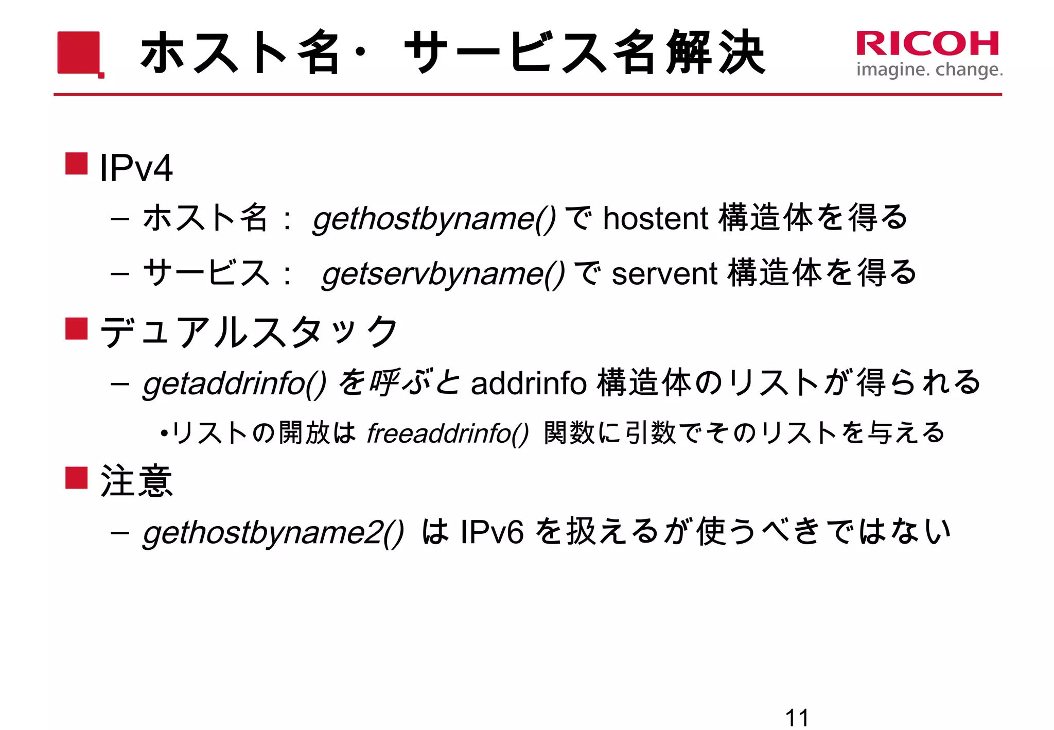 11
ホスト名・サービス名解決
 IPv4
– ホスト名： gethostbyname() で hostent 構造体を得る
– サービス： getservbyname() で servent 構造体を得る
 デュアルスタック
– getaddrinfo() を呼ぶと addrinfo 構造体のリストが得られる
•リストの開放は freeaddrinfo() 関数に引数でそのリストを与える
 注意
– gethostbyname2() は IPv6 を扱えるが使うべきではない
 