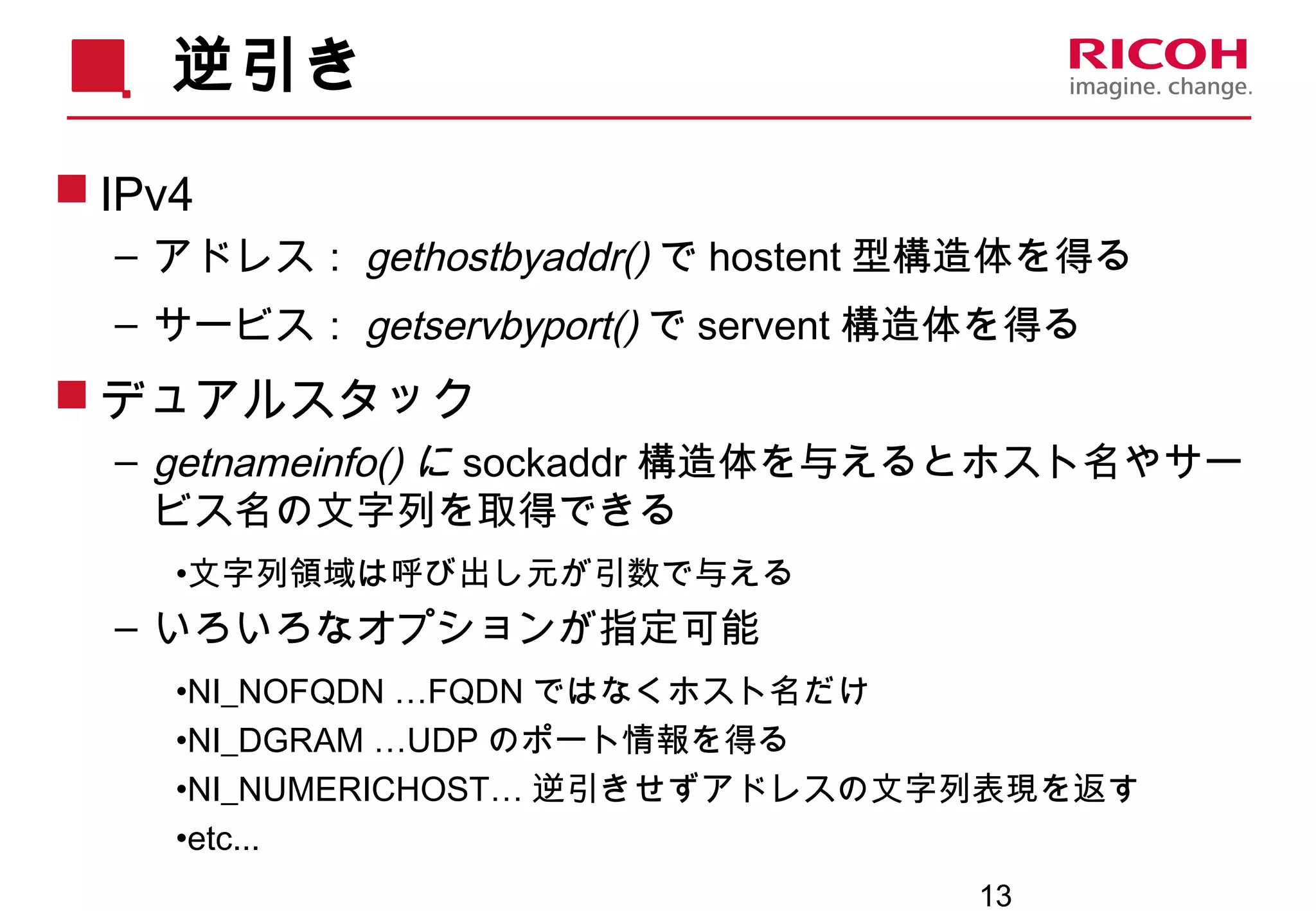 13
逆引き
 IPv4
– アドレス： gethostbyaddr() で hostent 型構造体を得る
– サービス： getservbyport() で servent 構造体を得る
 デュアルスタック
– getnameinfo() に sockaddr 構造体を与えるとホスト名やサー
ビス名の文字列を取得できる
•文字列領域は呼び出し元が引数で与える
– いろいろなオプションが指定可能
•NI_NOFQDN …FQDN ではなくホスト名だけ
•NI_DGRAM …UDP のポート情報を得る
•NI_NUMERICHOST… 逆引きせずアドレスの文字列表現を返す
•etc...
 