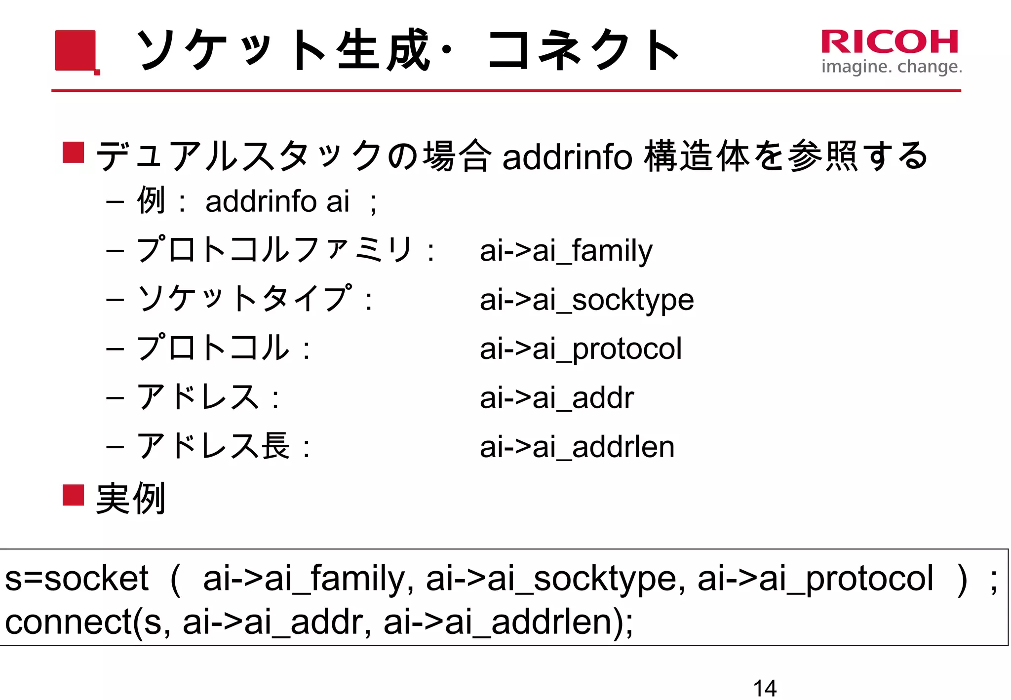14
ソケット生成・コネクト
 デュアルスタックの場合 addrinfo 構造体を参照する
– 例： addrinfo ai ；
– プロトコルファミリ： ai->ai_family
– ソケットタイプ： ai->ai_socktype
– プロトコル： ai->ai_protocol
– アドレス： ai->ai_addr
– アドレス長： ai->ai_addrlen
 実例
s=socket （ ai->ai_family, ai->ai_socktype, ai->ai_protocol ） ;
connect(s, ai->ai_addr, ai->ai_addrlen);
 