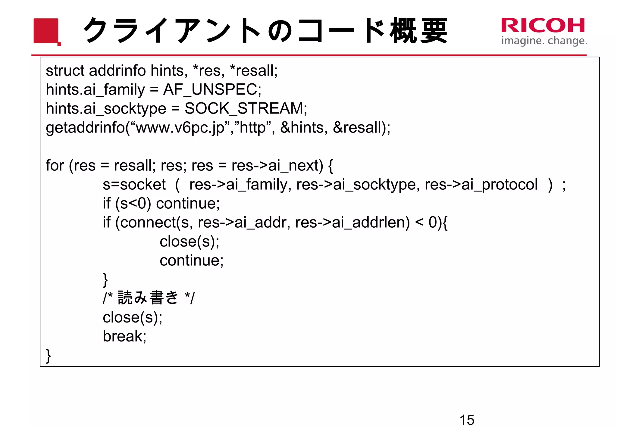 15
クライアントのコード概要
struct addrinfo hints, *res, *resall;
hints.ai_family = AF_UNSPEC;
hints.ai_socktype = SOCK_STREAM;
getaddrinfo(“www.v6pc.jp”,”http”, &hints, &resall);
for (res = resall; res; res = res->ai_next) {
s=socket （ res->ai_family, res->ai_socktype, res->ai_protocol ） ;
if (s<0) continue;
if (connect(s, res->ai_addr, res->ai_addrlen) < 0){
close(s);
continue;
}
/* 読み書き */
close(s);
break;
}
 