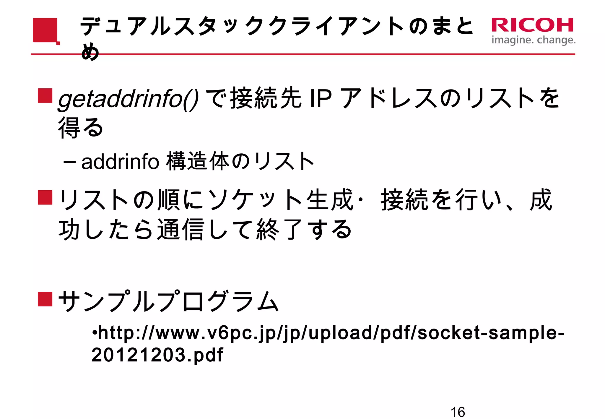 16
デュアルスタッククライアントのまと
め
getaddrinfo() で接続先 IP アドレスのリストを
得る
– addrinfo 構造体のリスト
リストの順にソケット生成・接続を行い、成
功したら通信して終了する
サンプルプログラム
•http://www.v6pc.jp/jp/upload/pdf/socket-sample-
20121203.pdf
 