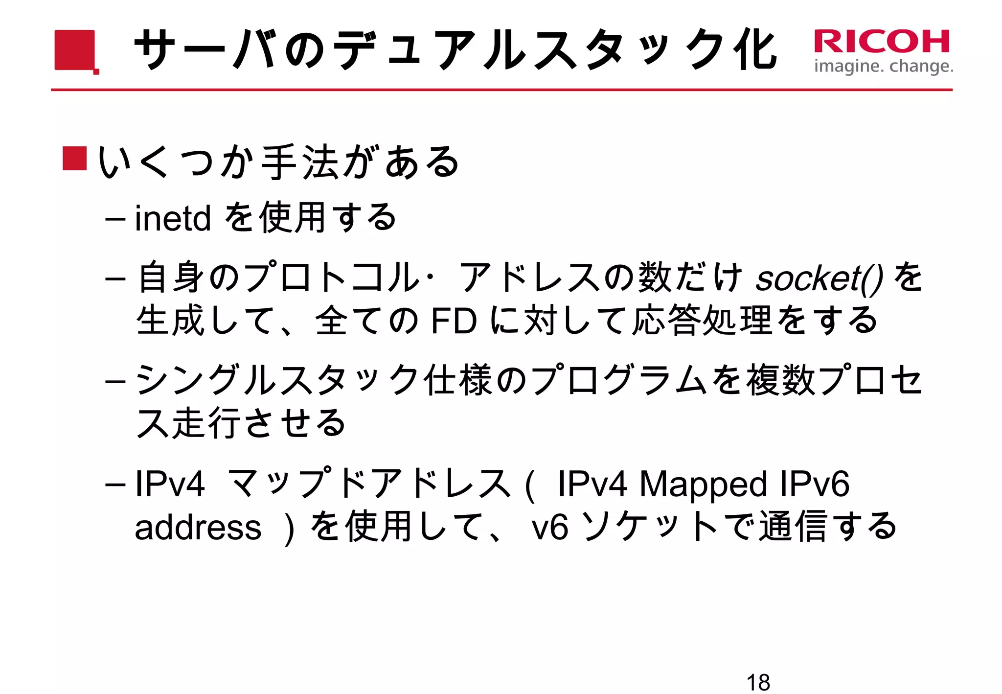 18
サーバのデュアルスタック化
いくつか手法がある
– inetd を使用する
– 自身のプロトコル・アドレスの数だけ socket() を
生成して、全ての FD に対して応答処理をする
– シングルスタック仕様のプログラムを複数プロセ
ス走行させる
– IPv4 マップドアドレス（ IPv4 Mapped IPv6
address ）を使用して、 v6 ソケットで通信する
 