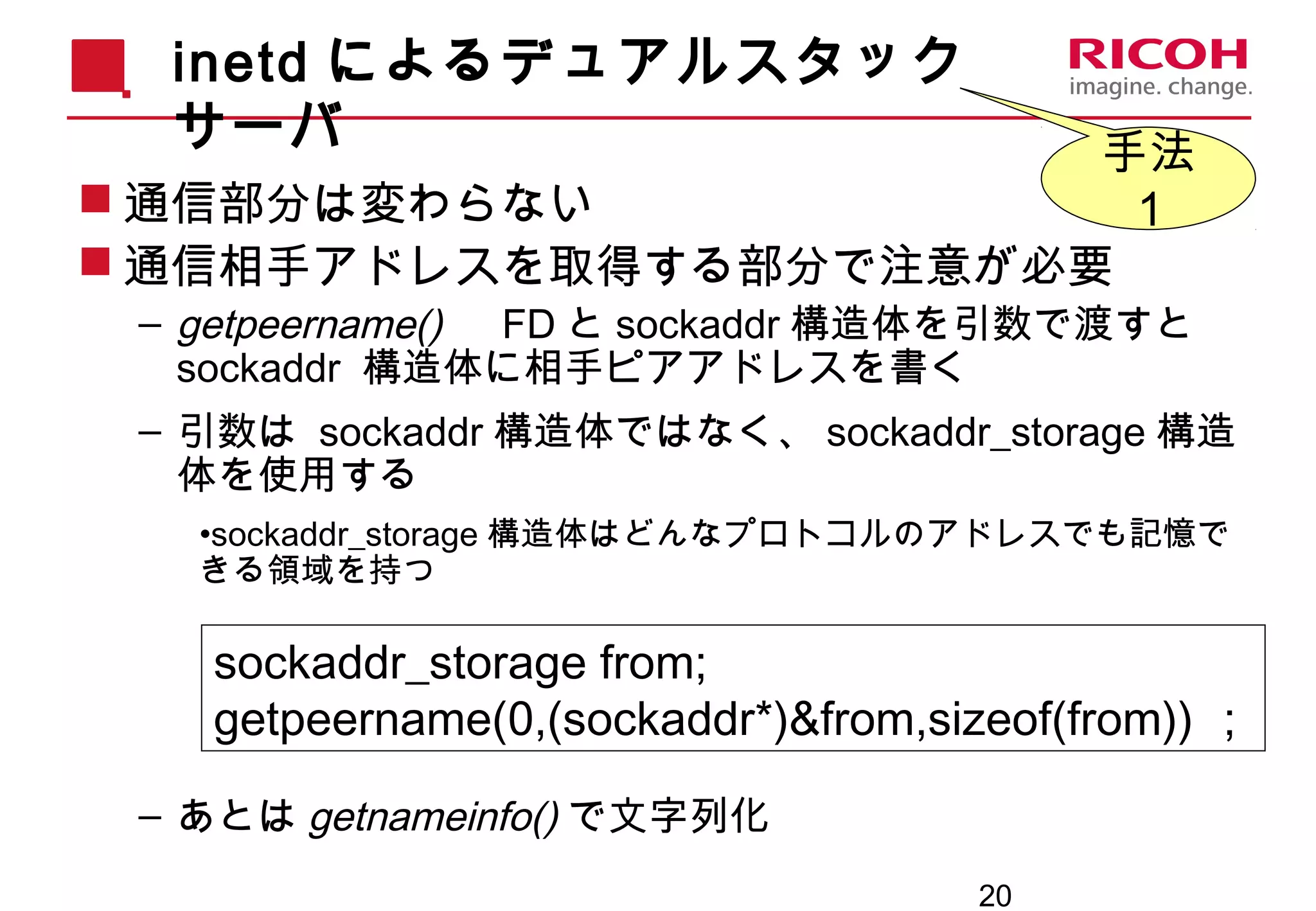 20
inetd によるデュアルスタック
サーバ
 通信部分は変わらない
 通信相手アドレスを取得する部分で注意が必要
– getpeername() 　 FD と sockaddr 構造体を引数で渡すと
sockaddr 構造体に相手ピアアドレスを書く
– 引数は sockaddr 構造体ではなく、 sockaddr_storage 構造
体を使用する
•sockaddr_storage 構造体はどんなプロトコルのアドレスでも記憶で
きる領域を持つ
– あとは getnameinfo() で文字列化
sockaddr_storage from;
getpeername(0,(sockaddr*)&from,sizeof(from)) ；
手法
１
 