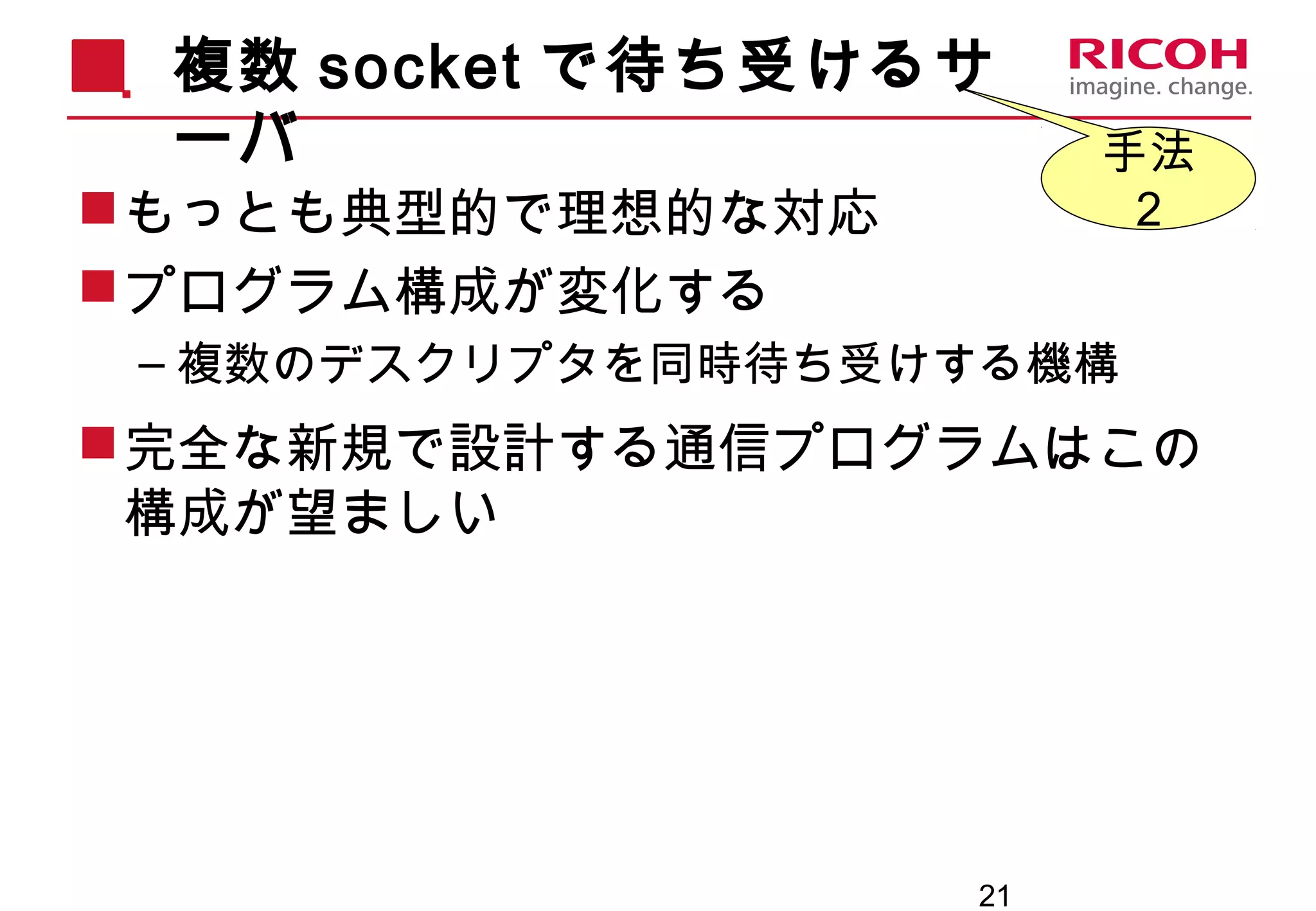 21
複数 socket で待ち受けるサ
ーバ
もっとも典型的で理想的な対応
プログラム構成が変化する
– 複数のデスクリプタを同時待ち受けする機構
完全な新規で設計する通信プログラムはこの
構成が望ましい
手法
２
 
