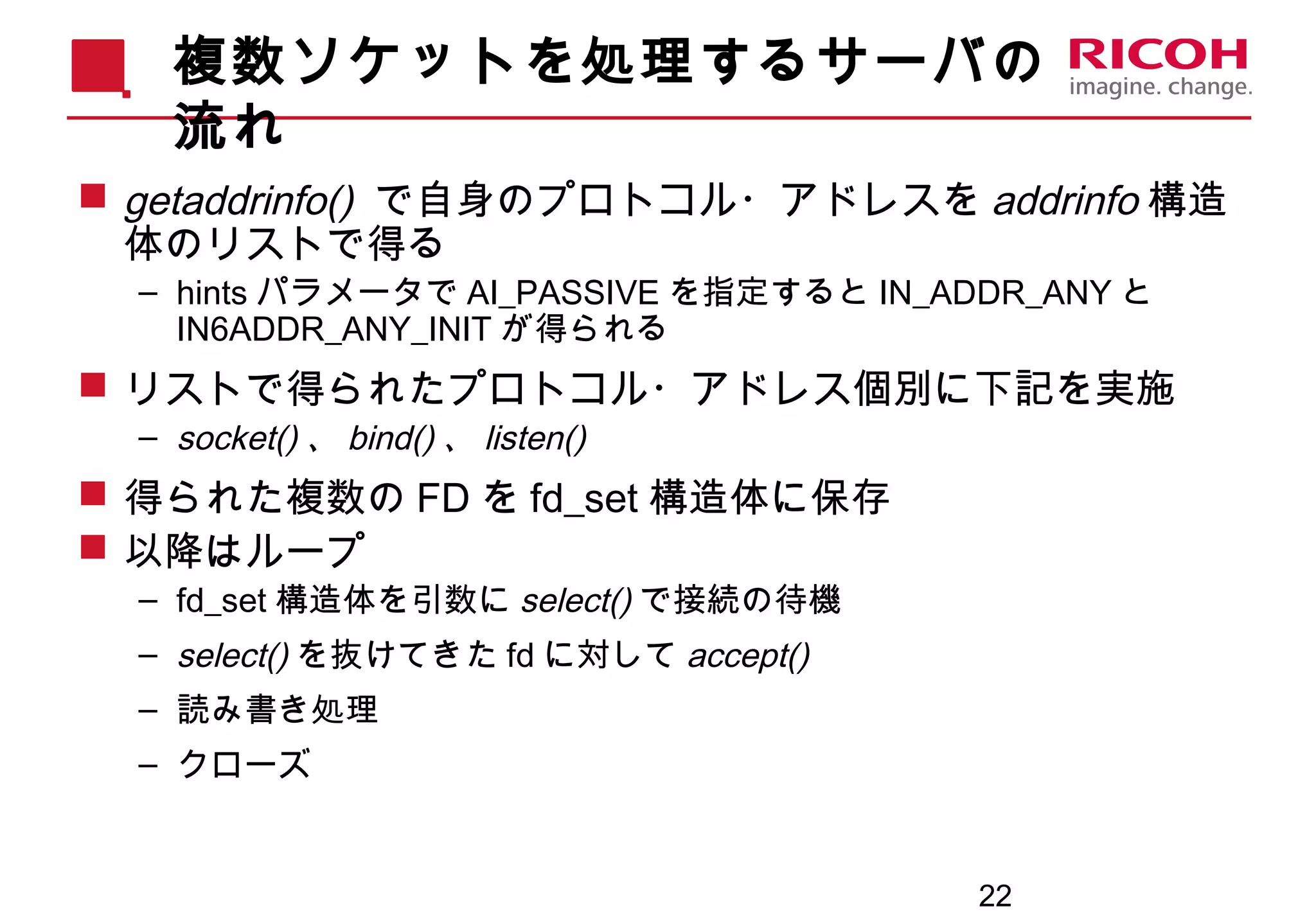 22
複数ソケットを処理するサーバの
流れ
 getaddrinfo() で自身のプロトコル・アドレスを addrinfo 構造
体のリストで得る
– hints パラメータで AI_PASSIVE を指定すると IN_ADDR_ANY と
IN6ADDR_ANY_INIT が得られる
 リストで得られたプロトコル・アドレス個別に下記を実施
– socket() 、 bind() 、 listen()
 得られた複数の FD を fd_set 構造体に保存
 以降はループ
– fd_set 構造体を引数に select() で接続の待機
– select() を抜けてきた fd に対して accept()
– 読み書き処理
– クローズ
 