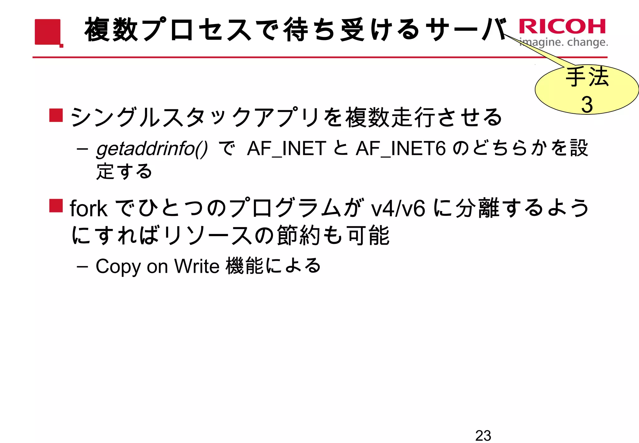 23
複数プロセスで待ち受けるサーバ
 シングルスタックアプリを複数走行させる
– getaddrinfo() で AF_INET と AF_INET6 のどちらかを設
定する
 fork でひとつのプログラムが v4/v6 に分離するよう
にすればリソースの節約も可能
– Copy on Write 機能による
手法
３
 