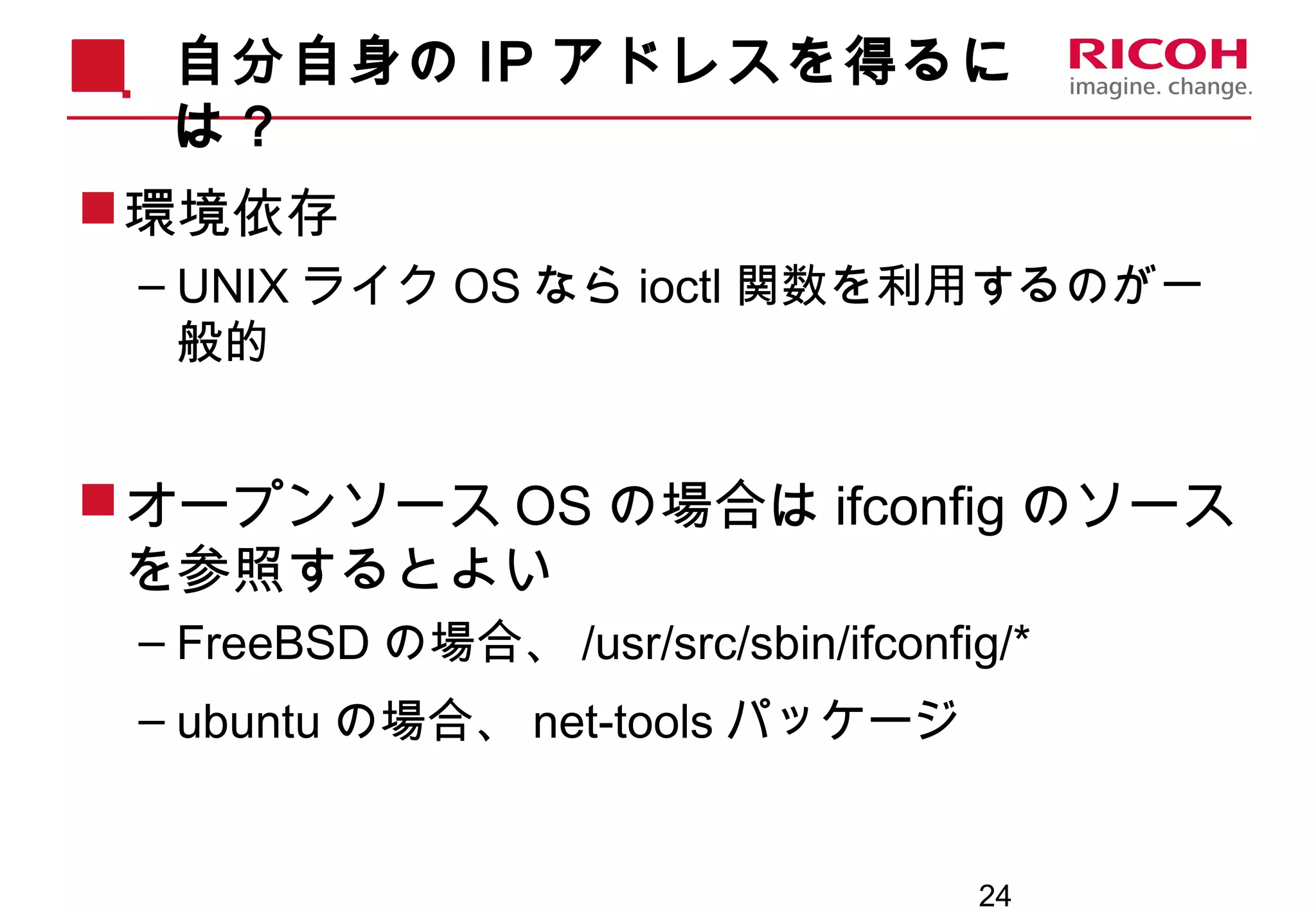 24
自分自身の IP アドレスを得るに
は？
環境依存
– UNIX ライク OS なら ioctl 関数を利用するのが一
般的
オープンソース OS の場合は ifconfig のソース
を参照するとよい
– FreeBSD の場合、 /usr/src/sbin/ifconfig/*
– ubuntu の場合、 net-tools パッケージ
 
