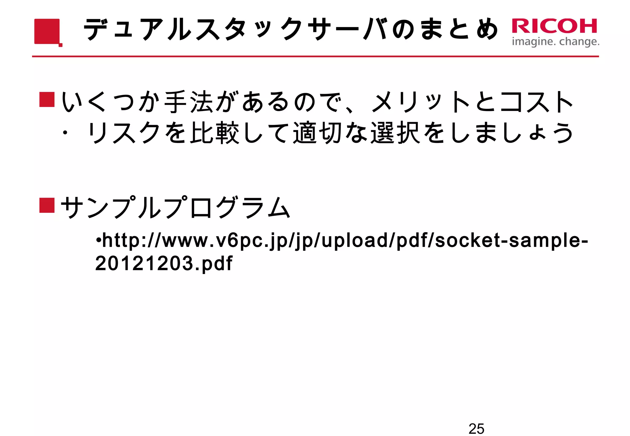 25
デュアルスタックサーバのまとめ
いくつか手法があるので、メリットとコスト
・リスクを比較して適切な選択をしましょう
サンプルプログラム
•http://www.v6pc.jp/jp/upload/pdf/socket-sample-
20121203.pdf
 
