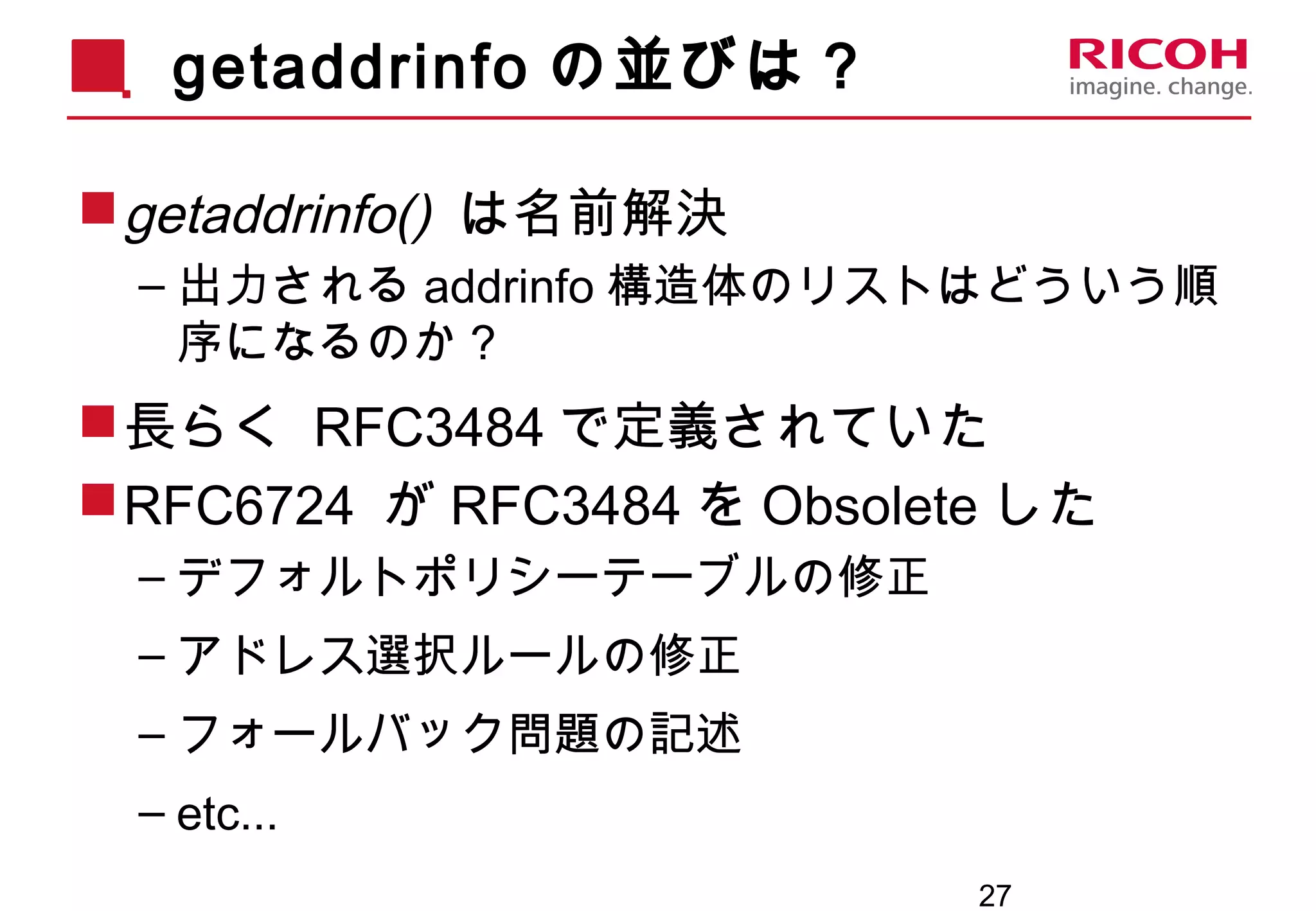27
getaddrinfo の並びは？
getaddrinfo() は名前解決
– 出力される addrinfo 構造体のリストはどういう順
序になるのか？
長らく RFC3484 で定義されていた
RFC6724 が RFC3484 を Obsolete した
– デフォルトポリシーテーブルの修正
– アドレス選択ルールの修正
– フォールバック問題の記述
– etc...
 